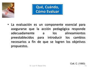 Qué, Cuándo, 
Cómo Evaluar 
• La evaluación es un componente esencial para 
asegurarse que la acción pedagógica responde 
adecuadamente a los alineamientos 
preestablecidos para introducir los cambios 
necesarios a fin de que se logren los objetivos 
propuestos. 
Coll, C. (1993) 
Dr. Juan R. Mejías Ortiz 73 
 
