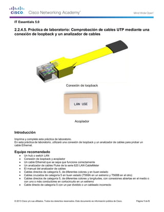 © 2013 Cisco y/o sus afiliados. Todos los derechos reservados. Este documento es información pública de Cisco. Página 1 de 5 
IT Essentials 5.0 
2.2.4.5. Práctica de laboratorio: Comprobación de cables UTP mediante una conexión de loopback y un analizador de cables 
Conexión de loopback 
Acoplador 
Introducción 
Imprima y complete esta práctica de laboratorio. 
En esta práctica de laboratorio, utilizará una conexión de loopback y un analizador de cables para probar un cable Ethernet. 
Equipo recomendado 
• Un hub o switch LAN 
• Conexión de loopback y acoplador 
• Un cable Ethernet que se sepa que funcione correctamente 
• Un analizador de cables Fluke de la serie 620 LAN CableMeter 
• El manual del analizador de cables 
• Cables directos de categoría 5, de diferentes colores y en buen estado 
• Cables cruzados de categoría 5 en buen estado (T568A en un extremo y T568B en el otro) 
• Cables directos de categoría 5, de diferentes colores y longitudes, con conexiones abiertas en el medio o con uno o más conductores en cortocircuito en un extremo 
• Cable directo de categoría 5 con un par dividido o un cableado incorrecto 
 