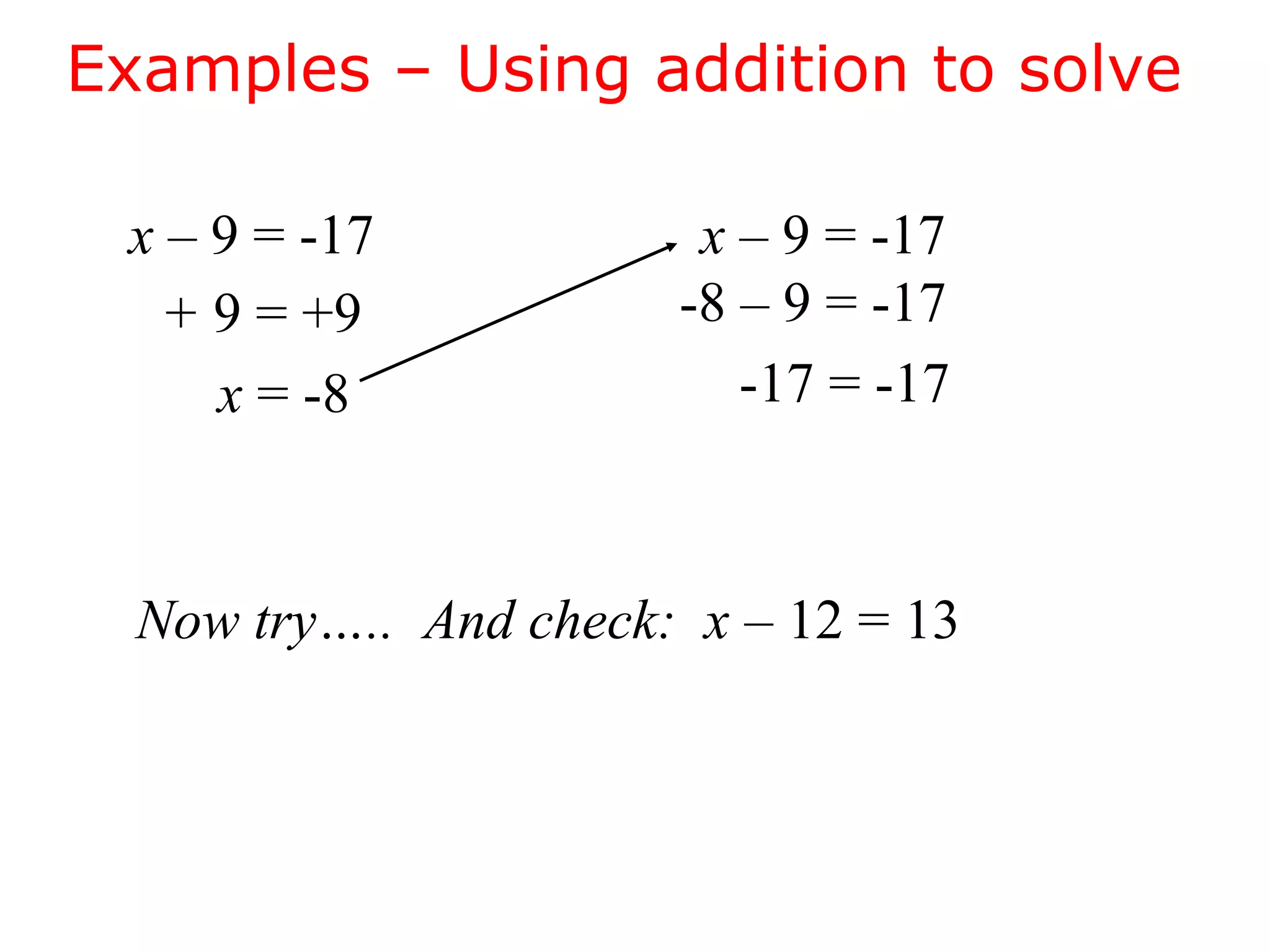 Examples – Using addition to solve 
x – 9 = -17 
+ 9 = +9 
x = -8 
x – 9 = -17 
-8 – 9 = -17 
-17 = -17 
Now try….. And check: x – 12 = 13 
 
