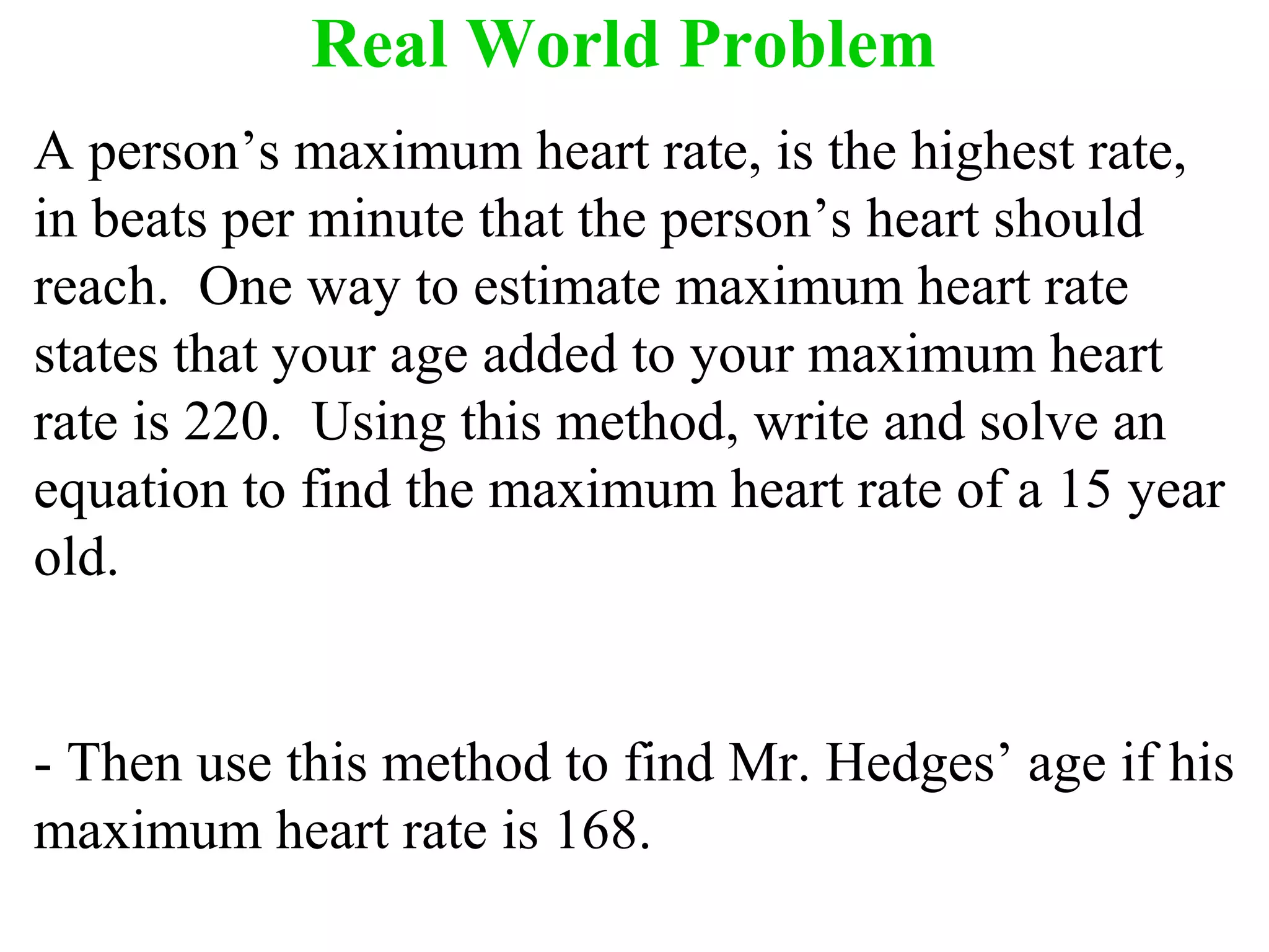 Real World Problem 
A person’s maximum heart rate, is the highest rate, 
in beats per minute that the person’s heart should 
reach. One way to estimate maximum heart rate 
states that your age added to your maximum heart 
rate is 220. Using this method, write and solve an 
equation to find the maximum heart rate of a 15 year 
old. 
- Then use this method to find Mr. Hedges’ age if his 
maximum heart rate is 168. 
 