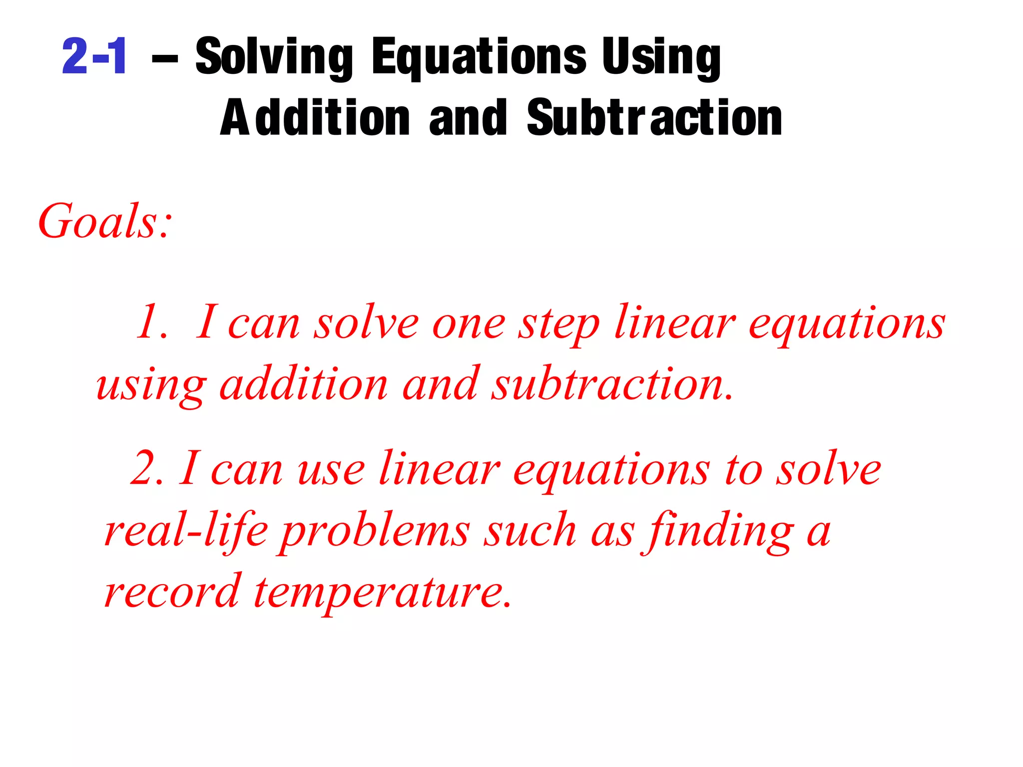 2-1 – Solving Equations Using 
Addition and Subtraction 
Goals: 
1. I can solve one step linear equations 
using addition and subtraction. 
2. I can use linear equations to solve 
real-life problems such as finding a 
record temperature. 
 