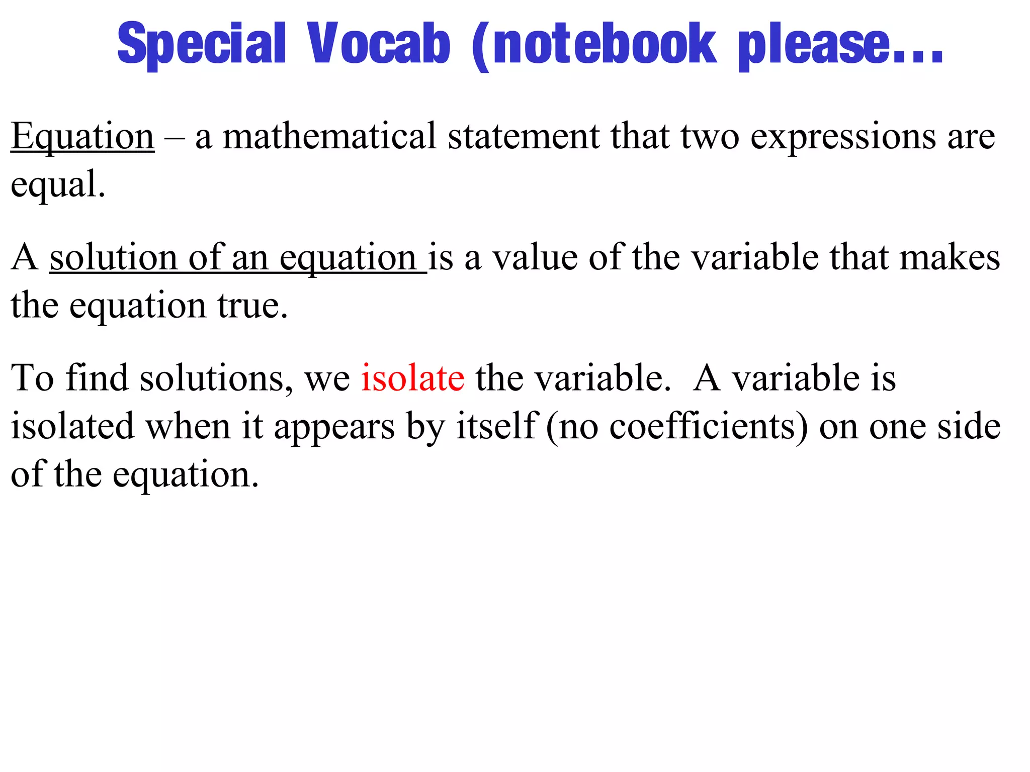 Special Vocab (notebook please… 
Equation – a mathematical statement that two expressions are 
equal. 
A solution of an equation is a value of the variable that makes 
the equation true. 
To find solutions, we isolate the variable. A variable is 
isolated when it appears by itself (no coefficients) on one side 
of the equation. 
 