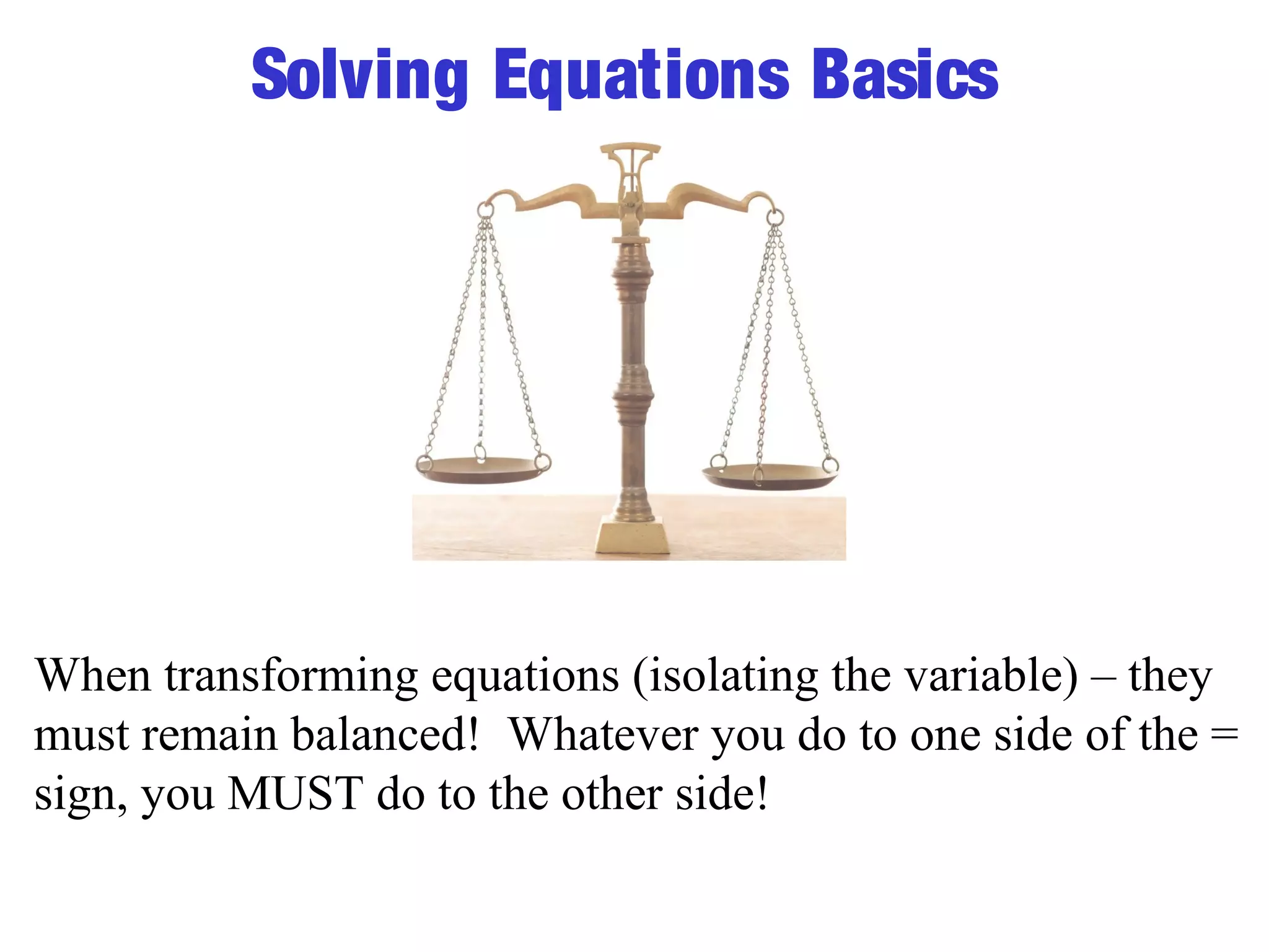 Solving Equations Basics 
When transforming equations (isolating the variable) – they 
must remain balanced! Whatever you do to one side of the = 
sign, you MUST do to the other side! 
 