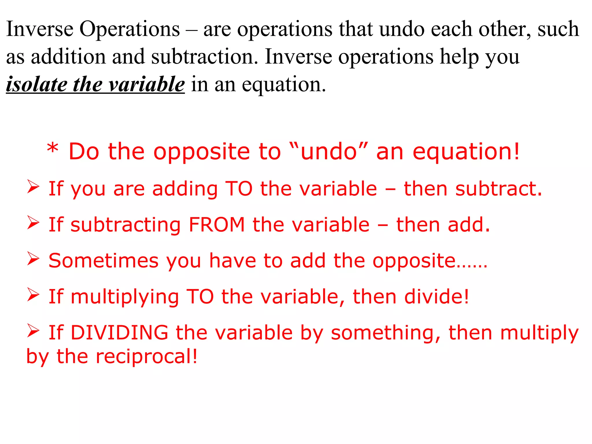 Inverse Operations – are operations that undo each other, such 
as addition and subtraction. Inverse operations help you 
isolate the variable in an equation. 
* Do the opposite to “undo” an equation! 
 If you are adding TO the variable – then subtract. 
 If subtracting FROM the variable – then add. 
 Sometimes you have to add the opposite…… 
 If multiplying TO the variable, then divide! 
 If DIVIDING the variable by something, then multiply 
by the reciprocal! 
 