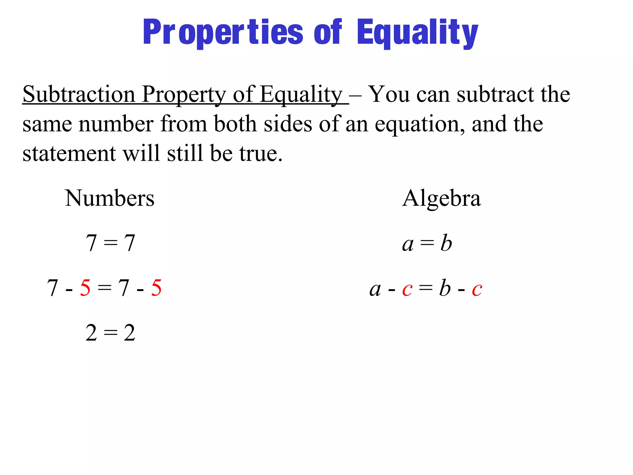 Properties of Equality 
Subtraction Property of Equality – You can subtract the 
same number from both sides of an equation, and the 
statement will still be true. 
Numbers Algebra 
7 = 7 a = b 
7 - 5 = 7 - 5 a - c = b - c 
2 = 2 
 