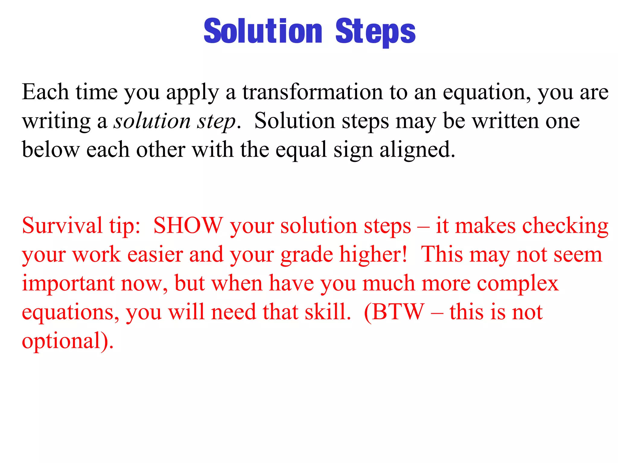 Solution Steps 
Each time you apply a transformation to an equation, you are 
writing a solution step. Solution steps may be written one 
below each other with the equal sign aligned. 
Survival tip: SHOW your solution steps – it makes checking 
your work easier and your grade higher! This may not seem 
important now, but when have you much more complex 
equations, you will need that skill. (BTW – this is not 
optional). 
 