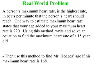 Real World Problem 
A person’s maximum heart rate, is the highest rate, 
in beats per minute that the person’s heart should 
reach. One way to estimate maximum heart rate 
states that your age added to your maximum heart 
rate is 220. Using this method, write and solve an 
equation to find the maximum heart rate of a 15 year 
old. 
- Then use this method to find Mr. Hedges’ age if his 
maximum heart rate is 168. 
 