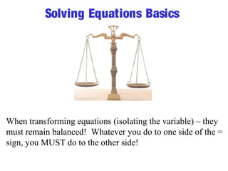 Solving Equations Basics 
When transforming equations (isolating the variable) – they 
must remain balanced! Whatever you do to one side of the = 
sign, you MUST do to the other side! 
 