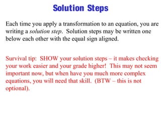 Solution Steps 
Each time you apply a transformation to an equation, you are 
writing a solution step. Solution steps may be written one 
below each other with the equal sign aligned. 
Survival tip: SHOW your solution steps – it makes checking 
your work easier and your grade higher! This may not seem 
important now, but when have you much more complex 
equations, you will need that skill. (BTW – this is not 
optional). 
 