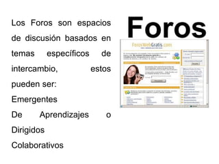 Foros Los Foros son espacios 
de discusión basados en 
temas específicos de 
intercambio, estos 
pueden ser: 
Emergentes 
De Aprendizajes o 
Dirigidos 
Colaborativos 
 