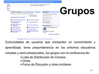 Grupos 
Comunidades de usuarios que comparten un conocimiento y 
aprendizaje, toma preponderancia en los entornos educativos 
virtuales y semi-presenciales, los grupos son la confluencia de: 
11 
Lista de Distribución de Correos 
Chats 
Foros de Discusión y otros similares 
 