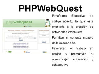 PHPWebQuest 
Plataforma Educativa de 
código abierto, la que esta 
orientada a la creación de 
actividades WebQuest. 
Permiten el correcto manejo 
de la información. 
Favorecen el trabajo en 
equipo y promueven el 
aprendizaje cooperativo y 
colaborativo 
 