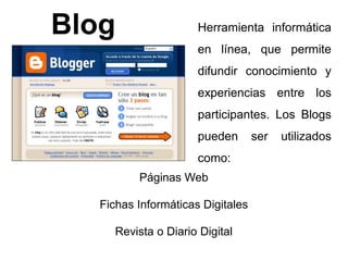 Blog Herramienta informática 
en línea, que permite 
difundir conocimiento y 
experiencias entre los 
participantes. Los Blogs 
pueden ser utilizados 
como: 
Páginas Web 
Fichas Informáticas Digitales 
Revista o Diario Digital 
 