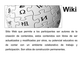 Wiki 
Sitio Web que permite a los participantes ser autores de la 
creación de contenidos, estos contenidos son libres de ser 
actualizados y modificados por otros, su potencial educativo es 
de contar con un ambiente colaborativo de trabajo y 
participación. Son sitios de construcción permanentes. 
 