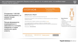 Цель email-маркетинга: предложить Вашему клиенту, именно то, что сейчас нужно, что неизбежно ведет 
к покупке. Как это сделать? 
Отправляем 1 000 000 
писем одновременно, но 
каждое письмо 
уникально! 
Письма формируются 
индивидуально, в 
зависимости от истории, 
поведения и стадии 
жизненного цикла 
клиента. 
 