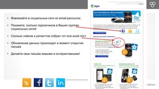 • Вовлекайте в социальные сети из email-рассылок. 
• Покажите, сколько подписчиков в Ваших группах 
социальных сетей 
• Сколько лайков и ретвиттов собрал тот или иной пост 
• Обновление данных происходит в момент открытия 
письма 
• Делайте свои письма живыми и интерактивными! 
 