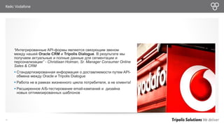 Кейс Vodafone 
“Интегрированные API-формы являются связующим звеном 
между нашей Oracle CRM и Tripolis Dialogue. В результате мы 
получаем актуальные и полные данные для сегментации и 
персонализации” - Christiaan Holman, Sr. Manager Consumer Online 
Sales & CRM 
 Стандартизированная информация о доставляемости путем API- 
обмена между Oracle и Tripolis Dialogue 
 Работа не в рамках жизненного цикла потребителя, а не клиента! 
 Расширенное А/Б-тестирование email-кампаний и дизайна 
новых оптимизированных шаблонов 
36 
 