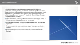 Кейс Travix International 
“Кросс-продажи обязательны на рынке онлайн-билетов, 
учитывая низкий уровень рентабельности по продажам самих 
билетов. Логичным выбором является таргетированный email- 
маркетинг – email-рассылка актуальных спецпредложений, в 
идеально выбранный момент.” - Martin de Boer, Global Manager 
Online Marketing at Travix. 
 Шесть основных дизайн-шаблонов согласно брендбуку Travix и 
120 дополнительных шаблонов на их основе 
 Автоматизированные кросс-продажи релевантных продуктов и 
сервисов 
 Интеллектуальная система сегментации базы данных (смарт- 
группы) 
 Запрограммированная многоканальная кампания в Tripolis 
Dialogue 
38 
 