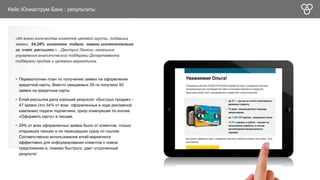 Кейс Юниаструм Банк : результаты 
«Из всего количества клиентов целевой группы, подавших 
заявки, 54,28% клиентов подали заявки исключительно 
за счет рассылки.» - Дмитрий Ланкин, начальник 
управления аналитической поддержки Департамента 
поддержки продаж и целевого маркетинга. 
 Перевыполнен план по получению заявок на оформление 
кредитной карты. Вместо ожидаемых 30-ти получено 50 
заявок на кредитные карты 
 Email-рассылка дала хороший результат «быстрых продаж» - 
47 заявок (это 54% от всех оформленных в ходе рекламной 
кампании) подали подписчики, сразу кликнувшие по кнопке 
«Оформить карту» в письме. 
 29% от всех оформленных заявок было от клиентов, только 
открывших письмо и не перешедших сразу по ссылке. 
Соответственно использование еmail-маркетинга 
эффективно для информирования клиентов о новом 
предложении и, помимо быстрого, дает отсроченный 
результат 
 