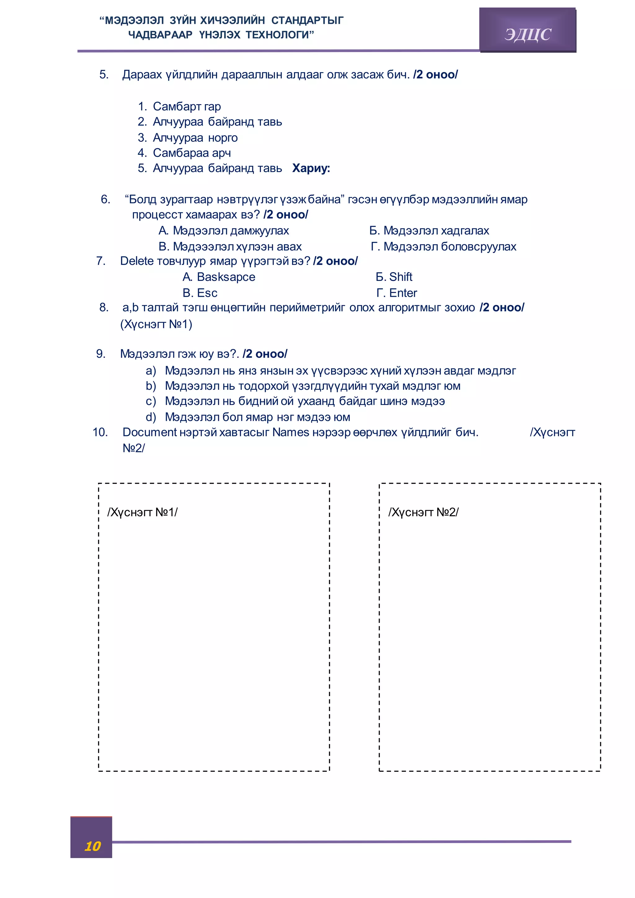 “МЭДЭЭЛЭЛ ЗҮЙН ХИЧЭЭЛИЙН СТАНДАРТЫГ 
10 
ЧАДВАРААР ҮНЭЛЭХ ТЕХНОЛОГИ” ЭДЦС 
5. Дараах үйлдлийн дарааллын алдааг олж засаж бич. /2 оноо/ 
1. Самбарт гар 
2. Алчуураа байранд тавь 
3. Алчуураа норго 
4. Самбараа арч 
5. Алчуураа байранд тавь Хариу: 
6. “Болд зурагтаар нэвтрүүлэг үзэж байна” гэсэн өгүүлбэр мэдээллийн ямар 
процесст хамаарах вэ? /2 оноо/ 
А. Мэдээлэл дамжуулах Б. Мэдээлэл хадгалах 
В. Мэдэээлэл хүлээн авах Г. Мэдээлэл боловсруулах 
7. Delete товчлуур ямар үүрэгтэй вэ? /2 оноо/ 
А. Basksapce Б. Shift 
В. Esc Г. Enter 
8. a,b талтай тэгш өнцөгтийн перийметрийг олох алгоритмыг зохио /2 оноо/ 
(Хүснэгт №1) 
9. Мэдээлэл гэж юу вэ?. /2 оноо/ 
a) Мэдээлэл нь янз янзын эх үүсвэрээс хүний хүлээн авдаг мэдлэг 
b) Мэдээлэл нь тодорхой үзэгдлүүдийн тухай мэдлэг юм 
c) Мэдээлэл нь бидний ой ухаанд байдаг шинэ мэдээ 
d) Мэдээлэл бол ямар нэг мэдээ юм 
10. Document нэртэй хавтасыг Names нэрээр өөрчлөх үйлдлийг бич. /Хүснэгт 
№2/ 
//Хүснэгт №1/ Хүснэгт №2/ 
 