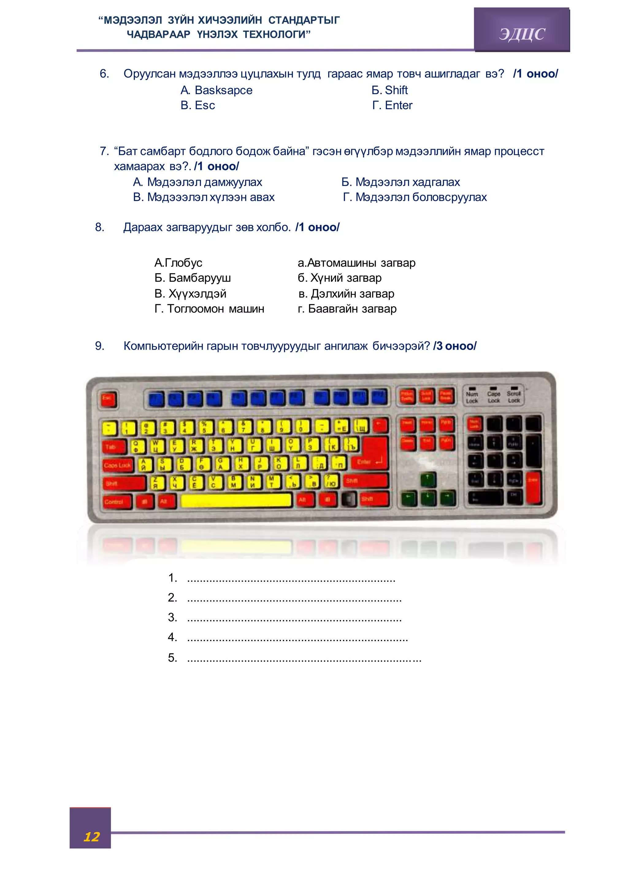 “МЭДЭЭЛЭЛ ЗҮЙН ХИЧЭЭЛИЙН СТАНДАРТЫГ 
12 
ЧАДВАРААР ҮНЭЛЭХ ТЕХНОЛОГИ” ЭДЦС 
6. Оруулсан мэдээллээ цуцлахын тулд гараас ямар товч ашигладаг вэ? /1 оноо/ 
А. Basksapce Б. Shift 
В. Esc Г. Enter 
7. “Бат самбарт бодлого бодож байна” гэсэн өгүүлбэр мэдээллийн ямар процесст 
хамаарах вэ?. /1 оноо/ 
А. Мэдээлэл дамжуулах Б. Мэдээлэл хадгалах 
В. Мэдэээлэл хүлээн авах Г. Мэдээлэл боловсруулах 
8. Дараах загваруудыг зөв холбо. /1 оноо/ 
А.Глобус a.Автомашины загвар 
Б. Бамбарууш б. Хүний загвар 
В. Хүүхэлдэй в. Дэлхийн загвар 
Г. Тоглоомон машин г. Баавгайн загвар 
9. Компьютерийн гарын товчлууруудыг ангилаж бичээрэй? /3 оноо/ 
Хариу: 
1. .................................................................. 
2. .................................................................... 
3. .................................................................... 
4. ...................................................................... 
5. .......................................................................... 
 