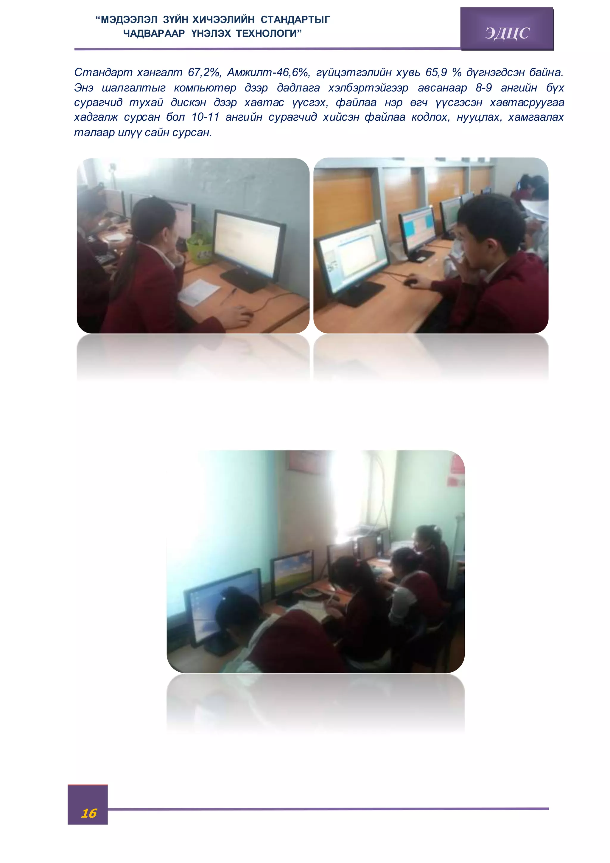 “МЭДЭЭЛЭЛ ЗҮЙН ХИЧЭЭЛИЙН СТАНДАРТЫГ 
16 
ЧАДВАРААР ҮНЭЛЭХ ТЕХНОЛОГИ” ЭДЦС 
Стандарт хангалт 67,2%, Амжилт-46,6%, гүйцэтгэлийн хувь 65,9 % дүгнэгдсэн байна. 
Энэ шалгалтыг компьютер дээр дадлага хэлбэртэйгээр авсанаар 8-9 ангийн бүх 
сурагчид тухай дискэн дээр хавтас үүсгэх, файлаа нэр өгч үүсгэсэн хавтасруугаа 
хадгалж сурсан бол 10-11 ангийн сурагчид хийсэн файлаа кодлох, нууцлах, хамгаалах 
талаар илүү сайн сурсан. 
 