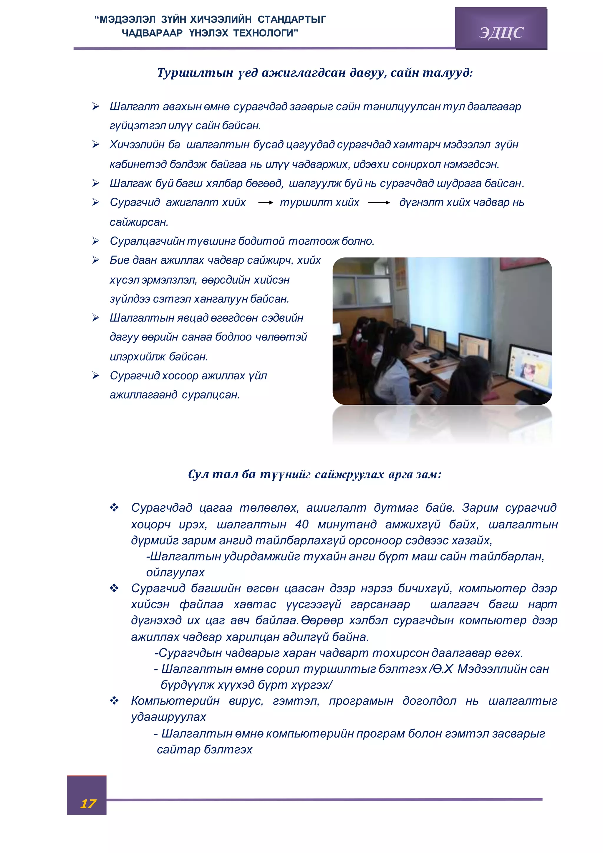 “МЭДЭЭЛЭЛ ЗҮЙН ХИЧЭЭЛИЙН СТАНДАРТЫГ 
17 
ЧАДВАРААР ҮНЭЛЭХ ТЕХНОЛОГИ” ЭДЦС 
Туршилтын үед ажиглагдсан давуу, сайн талууд: 
 Шалгалт авахын өмнө сурагчдад зааврыг сайн танилцуулсан тул даалгавар 
гүйцэтгэл илүү сайн байсан. 
 Хичээлийн ба шалгалтын бусад цагуудад сурагчдад хамтарч мэдээлэл зүйн 
кабинетэд бэлдэж байгаа нь илүү чадваржих, идэвхи сонирхол нэмэгдсэн. 
 Шалгаж буй багш хялбар бөгөөд, шалгуулж буй нь сурагчдад шудрага байсан. 
 Сурагчид ажиглалт хийх туршилт хийх дүгнэлт хийх чадвар нь 
сайжирсан. 
 Суралцагчийн түвшинг бодитой тогтоож болно. 
 Бие даан ажиллах чадвар сайжирч, хийх 
хүсэл эрмэлзлэл, өөрсдийн хийсэн 
зүйлдээ сэтгэл хангалуун байсан. 
 Шалгалтын явцад өгөгдсөн сэдвийн 
дагуу өөрийн санаа бодлоо чөлөөтэй 
илэрхийлж байсан. 
 Сурагчид хосоор ажиллах үйл 
ажиллагаанд суралцсан. 
Сул тал ба түүнийг сайжруулах арга зам: 
 Сурагчдад цагаа төлөвлөх, ашиглалт дутмаг байв. Зарим сурагчид 
хоцорч ирэх, шалгалтын 40 минутанд амжихгүй байх, шалгалтын 
дүрмийг зарим ангид тайлбарлахгүй орсоноор сэдвээс хазайх, 
-Шалгалтын удирдамжийг тухайн анги бүрт маш сайн тайлбарлан, 
ойлгуулах 
 Сурагчид багшийн өгсөн цаасан дээр нэрээ бичихгүй, компьютер дээр 
хийсэн файлаа хавтас үүсгээгүй гарсанаар шалгагч багш нарт 
дүгнэхэд их цаг авч байлаа.Өөрөөр хэлбэл сурагчдын компьютер дээр 
ажиллах чадвар харилцан адилгүй байна. 
-Сурагчдын чадварыг харан чадварт тохирсон даалгавар өгөх. 
- Шалгалтын өмнө сорил туршилтыг бэлтгэх /Ө.Х Мэдээллийн сан 
бүрдүүлж хүүхэд бүрт хүргэх/ 
 Компьютерийн вирус, гэмтэл, програмын доголдол нь шалгалтыг 
удаашруулах 
- Шалгалтын өмнө компьютерийн програм болон гэмтэл засварыг 
сайтар бэлтгэх 
 