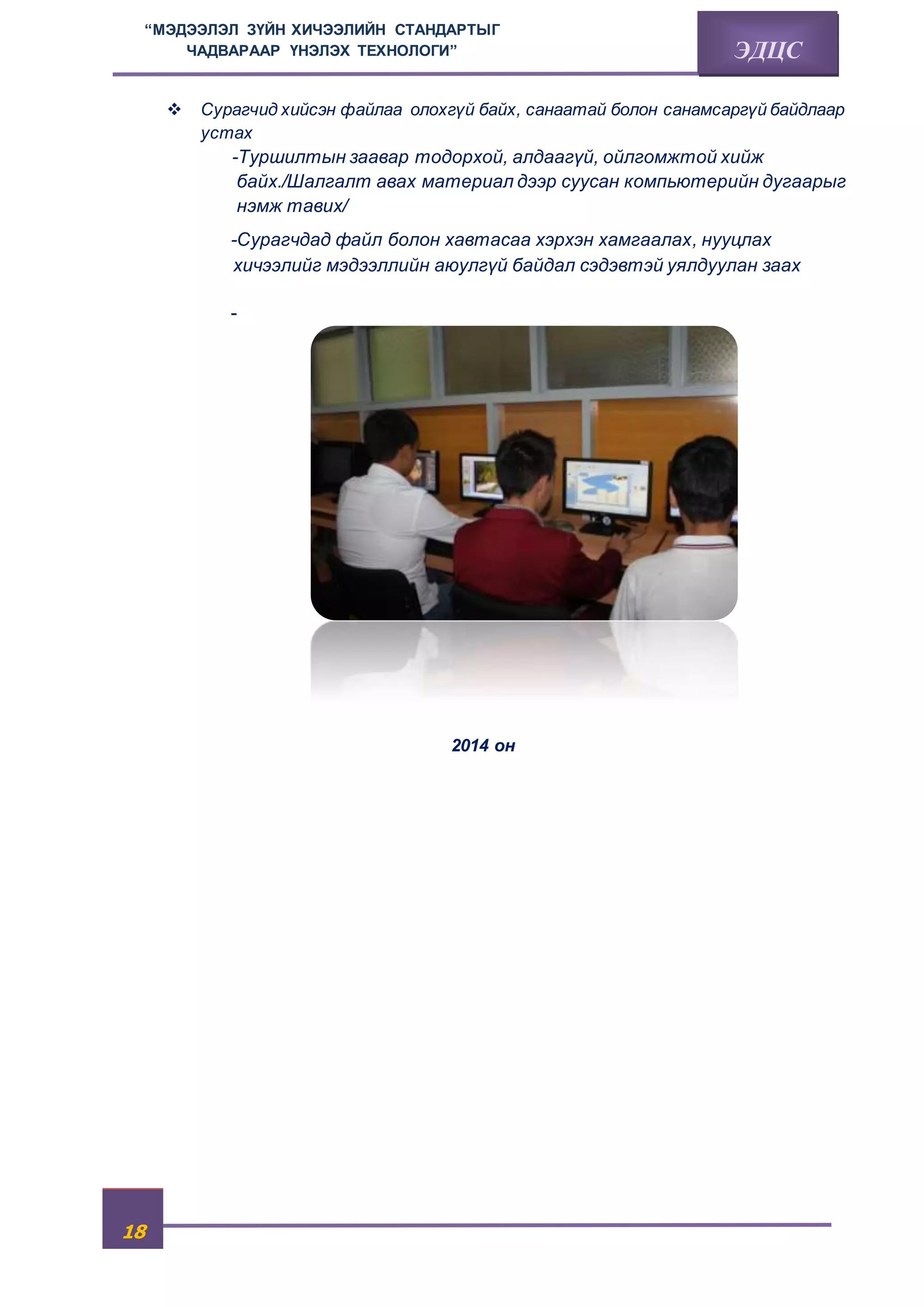 “МЭДЭЭЛЭЛ ЗҮЙН ХИЧЭЭЛИЙН СТАНДАРТЫГ 
18 
ЧАДВАРААР ҮНЭЛЭХ ТЕХНОЛОГИ” ЭДЦС 
 Сурагчид хийсэн файлаа олохгүй байх, санаатай болон санамсаргүй байдлаар 
устах 
-Туршилтын заавар тодорхой, алдаагүй, ойлгомжтой хийж 
байх./Шалгалт авах материал дээр суусан компьютерийн дугаарыг 
нэмж тавих/ 
-Сурагчдад файл болон хавтасаа хэрхэн хамгаалах, нууцлах 
хичээлийг мэдээллийн аюулгүй байдал сэдэвтэй уялдуулан заах 
- 
2014 он 
