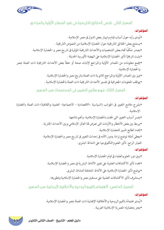 دليل المعلم - التاريخ - الصف الثانى الثانوى 11 
.عجارلماو ةيلولأا رداصلما ءوض ىف ةيخيراتلا قئاقلحا ىصقت :ىناثلا رايعلما 
:تارشؤملا 
. ةيملاسلإا صرم فى لودلا ضعب راينهاو مايق بابسأ لوح هيأر ىدبُي • 
. ةييخراتلا صوصنلا نم ةيملاسلإا ةراضلحا لوح ةييخراتلا قئاقلحا ضعب جتنتسي • 
.ةيملاسلإا ةراضلحا و صرم خيرات فى ةرثؤلما ةييخراتلا ثادحلأاو تايصخشلا ضعب هاتج ًامكح ردصي • 
. ةثيدلحا ةيبرولأا ةضهنلا لىع ةيملاسلإا ةراضلحا يرثأت اًييخرات تبثي • 
صربم ةلصلا تاذ ةييخراتلا ثادحلأا ضعب أطخ وأ ةحص تابثلإ عجارلماو ةيلولأا رداصلما نم تامولعم عميج • .ةيملاسلإا ةراضلحاو 
.ةيملاسلإا ةراضلحاو صرم خيراتب ةلصلا تاذ ةيوناثلا عجارلماو ةيلولأا رداصلما ينب زييم • 
. ةيملاسلإا ةراضلحاب ةلصلا تاذ ةييخراتلا ثادحلأا يرسفت فى ةيفارغلجا تامولعلما فظوي • 
روصعلا ربع تاعمتجلما ىف رييغتلا حملام مهف :ثلاثلا رايعلما 
:تارشؤملا 
ةراضلحاب ةلصلا تاذ )ةيفاقثلاو ةيملعلا -ةيعماتجلاا – ةيداصتقلاا– ةيسايسلا( بناولجا فى يريغتلا حملام حشري • .ةيملاسلإا 
.اهجئاتن مهأو ،ةيملاسلإا ةراضلحاب تقلح ىتلا يريغتلا بابسأ سرفي • 
. ةيرالجا ثادحلأا ينبو يملاسلإا لماعلا اله ضرعت ىتلا تامزلأاو راطخلأا ضعب ينب طبري • 
.ةيملاسلإا ةراضحلل زيملما عباطلا دديح • 
.ةيملاسلإا ةراضلحاو صرم خيرات فى يريغتلا ثادحإ فى هملأا رودو ةدارإ حضوت ةلثمأ ىطعي • 
.ىشربلا طاشنلا لىع ايجولونكتلاو ملعلا يرثأت :عبارلا رايعلما 
:تارشؤملا 
.ةيملاسلإا ةراضلحا مايق فى ءمالعلاو ملعلا رود ينبي • 
.ةيملاسلإا ةراضلحاو صرم فى ةيشربلا طانملأا يريغت لىع ةيملعلا تافاشتكلاا يرثأت دديح • 
.ىشربلا طاشنلل ةفلتخلما طانملأا لىع ةيملاسلإا ةراضلحا يرثأت حضوي • 
.اهروطتو ةيملاسلإا ةراضلحاو صرم لبقتسم لىع ةيملعلا تافاشتكلاا يرثأت فشرتسي • 
روصعلا ربع ةيباجيلإا ةيقلاخلأاو ةيحورلا ميقلاب مامتهلاا :سمالخا رايعلما 
:تارشؤملا 
.ةيملاسلإا ةراضلحاو صربم ةلصلا تاذ ةيبايجلإا ةيقلاخلأاو ةيحورلا ميقلاب اًمماتها ىدبُي • 
. ةيبرعلا ةيملاسلإا ةيصرلما هتراضحب زتعي •  