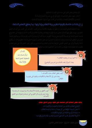 12 دليل المعلم - التاريخ - الصف الثانى الثانوى 
• يستخلص بعض القيم التى سادت فى الحضارة الإسلامية. 
• يقدر جهود بعض الشخصيات المؤثرة فى تاريخ مصر والحضارة الإسلامية. 
• يقتدى بالأخلاق والصفات والمبادئ التى قامت على أساسها الحضارة الإسلامية . 
ز-إرشادات خاصة بكيفية تنظيم بيئة التعلم وإدارتها؛ بما يحقق التعلم النشط: 
عند التخطيط للتعلم النشط يجب أن تعلم أنه منظومة متكاملة تبدأ من تحديد الأهداف التى تختلف عن أهداف التعلم 
التقليدى ، حيث يظهر فيها أهداف تتعلق بتنمية المهارات ونشاط وإيجابية الطلاب ثم تحديد الاستراتيجيات التى تتلاءم مع 
فلسفة التعلم النشط ثم المرحلة الأخيرة وهى مرحلة التقويم حيث لابد أن تستخدم أساليب تقويم تتناسب والتعلم النشط 
فليس من المنطقى أن نستخدم اختبارات تقليدية لقياس مدى تعلم الطلاب بأسلوب التعلم النشط فالتقويم لابد أن يكون 
شاملاً وأصيلاً يركز على التعلم الحقيقي المرتبط بحاجات الطلاب واهتماماتهم، ويكون دور المعلم قائمًا على دعم الطلاب 
وتعزيز نجاحهم وإنجازاتهم وليس البحث عن أخطائهم وجوانب ضعفهم. 
ما الذى أريد ان يتعلمه الطلاب ؟ 
وهذا السؤال يحدد الهدف من تدريس الموضوع 
1 
كيف يحقق الطلاب هذه الأهداف ؟ 
وهنا نشير إلى الأنشطة والتكليفات والمهام التى يقوم بها 
الطلاب 
2 
كيف أتحقق من فعالية الأنشطة والاستراتيجيات المستخدمة؟ 
وهذا يشير إلى وسائل التقويم التى تستخدم لمعرفة مدى تحقيق 
الأهداف 
3 
لابد أن 
تسأل نفسك عند 
التخطيط للتعلم النشط 
ثلاثة أسئلة. 
وإليك بعض النصائح التى تساعدك على تنفيذ دروس الدليل بنجاح: 
• وضح للطلاب الهدف من النشاط والتعليمات والإجراءات. 
• اجعل النتيجة المتوقعة من كل مهمة أو نشاط واضحة للطلاب. 
• استخدام أنواع مختلفة من المهام والتكليفات. 
• أشرك الطلاب فى تحديد أهدافهم التعليمية وتحديد نظام العمل وقواعده 
 