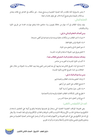 دليل المعلم - التاريخ - الصف الثانى الثانوى 17 
لماعتي هبلاط عم لعافتلا في فلكتم يرغ ، هلمعب عتمتسيو ةيميلعتلا ةيلمعلا هاتج و هبلاط هاتج ةيلوؤسلماب رعشي • .ةعجار ةيذغت يرفوت لىع رداق هتاودأ عيمجب ملمو ةيعيبط و ةطاسبب 
: يئانبلا ملعتلا 
ةبرلخا قيرط نع ةددمح تاراهم ملعتو ةماع ميهافم ءانبب نوموقي الهلاخ نم ماهم ءادأ في بلاطلا كترشي هيفو.فاشكتسلااو 
: يلي ام يئانبلا ملعتلا فادهأ نمو 
.اهدودح صىقأ لىإ ةيعماتجاو ةينادجوو ةيلقع تاناكمإ نم بلاطلا ىدل ام ةيمنت • 
.طقف اهلقن سيلو ةفرعلما ءانب • 
.ةايلحا ىدم ملعتلاو تياذلا ملعتلا معد • 
.ةديدلجا تابرلخاو ةقباسلا ةفرعلما ءوض في متي ملعتلا • 
: امه بلاطلل يفرعلما ءانبلا نامظنت ناتيلمع كانهو 
.صرانع نم هيوتتح ابم ةديدلجا ةبرلخا باستكا • 
قلخ للاخ نم ةفرعلما ءانب بلاطلا ديعي انهو نىعلما سفن لميح ماع يأ ،اهبهاشي ماع مئاقلا فيرعلما ءانبلا في ثحبلا • .ةديدلجا ةبرلخاو مئاقلا فيرعلما ءانبلا ينب تاقلاعلا 
: ىلي ام ةيئانبلا ئدابم نمو 
.متهامماتهاو بلاطلا تاجاحب ميلعتلا طابترا • 
.مهئارأ نع يربعتلا لىع بلاطلا عيجشت • 
.ةيلك ةيساسأ ميهافم لوح ررقلما ءانب • 
.ةيعماتجلااو ةينادجولاو ةيلقعلا بلاطلا تاناكملإ ررقلما عيوطت • 
.سيردتلا ةيلمع لخاد ملعتلا سايق جمد • 
:)ىنقتلا( ىجولونكتلا لخدلما 
مادختساب ينملعتلما ليع اهرثأ ميوقتو اهذيفنتو اهميمصت في ناعتسي يتلا ةيملعتلا ةيميلعتلا فقاولما ةعوممج نىعي رظني لاو ، ةددعتلما طئاسولاو ةينوتركللإا بئاقلحاو ةمجبرلما بتكلاو تنترنلاا ةكبشو ليلآا بسالحا في ةلثمتم ايجولونكتلا ملعم نم ةيميلعتلا ةيلمعلا صرانع عيجم لمشي نأ دبلا لب تادعلماو ةزهجلأا نم ةعوممج درمج هنأ ليع ىجولونكتلا لخدلما ليإ.ميوقت تاودأو تابرخو ةطشنأو لعافت قرطو يميلعت يوتمحو ملعتمو  