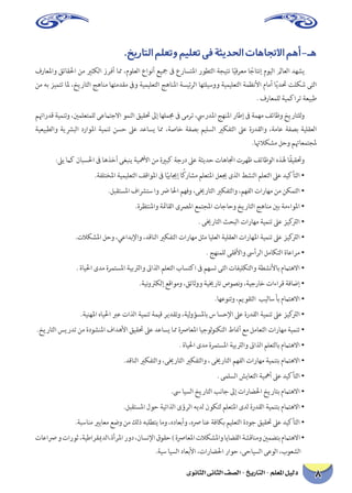 8 دليل المعلم - التاريخ - الصف الثانى الثانوى 
.خيراتلا ملعتو ميلعت ىف ةثيدلحا تاهاتجلاا مهأ-ـه 
فراعلماو قئاقلحا نم يرثكلا زرفأ امم ،مولعلا عاونأ عيجم فى عراستلما روطتلا ةجيتن اًيفرعم اًجاتنإ مويلا لماعلا دهشي نم هب زيمتت الم ،خيراتلا جهانم اهتمدقم فىو ةيميلعتلا جهانلما ةسيئرلا اهتليسوو ةيميلعتلا ةمظنلأا مامأ اًيدتح تلكش ىتلا. فراعملل ةيمكارت ةعيبط 
متهاردق ةيمنتو ،ينملعتملل ىعماتجلاا ومنلا قيقتح لىإ اهلممج فى ىمرت ،سيردلما جهنلما راطإ فى ةمهم فئاظو خيراتللو ةيعيبطلاو ةيشربلا دراولما ةيمنت نسح لىع دعاسي امم ،ةصاخ ةفصب ميلسلا يركفتلا لىع ةردقلاو ،ةماع ةفصب ةيلقعلا.اتهلاكشم لحو متهاعمتجلم 
:لىي ماك نابسلحا فى اهذخأ ىغبني ةيهملأا نم ةيربك ةجرد لىع ةثيدح تاهاتجا ترهظ فئاظولا هذله اًقيقتحو 
.ةفلتخلما ةيميلعتلا فقاولما فى اًيبايجإ اًكراشم ملعتلما لعيج ىذلا طشنلا ملعتلا لىع ديكأتلا • 
.لبقتسلما فاشرتس او ضر الحا مهفو ،ىيخراتلا يركفتلاو ،مهفلا تاراهم نم نكمتلا • 
.ةرظتنلماو ةئماقلا ىصرلما عمتجلما تاجاحو خيراتلا جهانم ينب ةمءاولما • 
. ىيخراتلا ثحبلا تاراهم ةيمنت لىع زيكترلا • 
.تلاكشلما لحو ،يعادبلإاو ،دقانلا يركفتلا تاراهم لثم ايلعلا ةيلقعلا تاراهلما ةيمنت لىع زيكترلا • 
. جهنملل ىقفلأاو سىأرلا لماكتلا ةاعارم • 
. ةايلحا ىدم ةرمتسلما ةيبترلاو تىاذلا ملعتلا باستكا فى مهست ىتلا تافيلكتلاو ةطشنلأاب مماتهلاا • 
.ةينوتركلإ عقاومو ،قئاثوو ةييخرات صوصنو ،ةيجراخ تاءارق ةفاضإ • 
.اهعونتو ،ميوقتلا بيلاس أب مماتهلاا • 
.ةينهلما هايلحا برع تاذلا ةيمنت ةميق ريدقتو ،ةيلوؤسلماب س اسحلإا لىع ةردقلا ةيمنت لىع زيكترلا • 
.خيراتلا سيردت نم ةدوشنلما فادهلأا قيقتح لىع دعاسي امم ةصراعلما ايجولونكتلا طانمأ عم لماعتلا تاراهم ةيمنت • 
. ةايلحا ىدم ةرمتسلما ةيبترلاو تىاذلا ملعتلاب مماتهلاا • 
.دقانلا يركفتلاو ،ىيخراتلا يركفتلاو ، ىيخراتلا مهفلا تاراهم ةيمنتب مماتهلاا • 
. ىملسلا شياعتلا ةيهمأ لىع ديكأتلا • 
.سى ايسلا خيراتلا بناج لىإ تاراضلحا خيراتب مماتهلاا • 
.لبقتسلما لوح ةيتاذلا ىؤرلا هيدل نوكتل ملعتلما ىدل ةردقلا ةيمنتب مماتهلاا • 
.ةبسانم يرياعم عضو نم كلذ هبلطتي امو ،هداعبأو ،هصر انع ةفاكب ميلعتلا ةدوج قيقتح لىع ديكأتلا • 
تاعاصر و تاروث ،ةيطارقيمدلا،ةأرلما رود ،ناسنلإا قوقح ) ةصراعلما تلاكشلماو اياضقلا ةشقانمو ينمضتب مماتهلاا • .ةيس ايسلا داعبلأا ،تاراضلحا راوح ،ىحايسلا ىعولا ،بوعشلا  