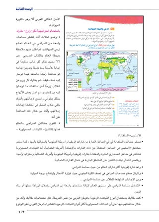 الوحدة الثالثة 
103 
ثالثًا: الرعي والثروة الحيوانية 
تنتشر مساحات واسعة من الحشائش الطبيعية (السافانا ـ الاستبس ـ النباتات 
الصحراوية) في كثير من دول العالم، وتصلح هذه الحشائش لرعي الحيوانات ـ 
كمراع طبيعية ـ التي يستفيد منها الإنسان في توفير احتياجاته من منتجات 
اللحوم والألبان والجلود والأصواف. 
ow|TÐ ƒ@ø ÈŠTm^TÐ Q KÐ|dTÐ âÐhÌ ðĿîĤĿí őĐœĐī æ|^= ‰fQ 
.ÓøÍm–= ‹X mfgcw mdK n?Ì Š ogTm™TÐ 
ŠTm^TÐ Q ýmYœTÐ (¾) ‰bH 
ما أنواع الحشائش في العالم كما هو موضح بالخريطة؟ 
استنتج مناطق توزيع كل نوع منها. 
ما أكثر قارات العالم التي ينتشر بها المراعي؟ 
ما توقعاتك لمستقبل مساحة المراعي في العالم؟ 
نستنتج من الخريطة ما يلي: تتباين مساحة المراعي في توزيعها بين نصفي » 
الكرة الأرضية الشمالي والجنوبي، حيث تتركز ٣٩ ٪ من المراعي في نصف 
الكرة الشمالي، بينما توجد النسبة الباقية ٦١ ٪ في القارات الجنوبية (هل تعرف 
السبب؟ ناقش معلمك)، والمراعي نوعان (مراع طبيعية، مراع اصطناعية). 
أضف إلى معلوماتك: 
%¾À ph_h˜]UÐ LÐ}eUÐ }RŽ 
Òí}›dU phýÐ|`UÐ Ón@nhšAøÐ ŒY 
ŒJŽUÐ éíØ ‚_= R phiÐŽhUÐ 
p˜—fUÐ ì|w …a} ŒhA R º=}_UÐ 
ëÐØŽ—UÐ ŒY ŠT R %Ä» º%ÃÀ UÎ 
.çÐ}_UÐí 
(um‚ ũsgm7bƁ umjs ūůsj) umjk8Ŧ umŦ‚e à ƃ“s9Ŧ •s9Ŧ Œ`Ŧ 66 
Óm=m—h 
الثروة « لا وهو � ن الغذائي العربي أBB األم 
» الحيوانية 
شارك 6 ستراتيجية فكر-زاوج- 5 ستخدام ا 5 با 
ساحات  شر م € ه تنت BB ن� ضح لطلابك أ8 • و 
صلح  الم ت BB عBB ي في ال BB راع BB ن الم BB سعة م 5 وا 
لرعي الحيوانات، ثم اطلب منهم ملاحظة 
ص 7 سي 5 خريطة العالم بالكتاب المدر 
66 بحيث يفكر كل طالب منفردًا في 
إجابته � سئلة لمدة دقيقة وتدوين 5إجابة للأ� 
صل 7 شة زميله بالمقعد فيما تو € ثم مناق 
شارك كل زوج من € ليه لمدة دقيقة ، ثم ي �إ 
صلوا 7 شة ما تو €آخر لمناق � الطلاب زوجًا 
ض الأزواج ‚إجابات، ثم اختر بع � إليه من � 
شرك 6أ� ستمع لإجابتهم و 5 شوائي وا € شكل ع € ب 
إجابات � شة € صل في مناق  باقي طلاب الف 
شة € د من خلال تلك المناق BB ك� زملائهم، وأ 
أنه: � على 
ي بالعالم BB راع BB ش الم € شائ € • تتنوع ح 
صحراوية –  فمنها )التندرا- النباتات ال 
سافانا(.  س- ال  ستب 5 الا 
شر € سيا ، كما تنت 5آ� ستراليا و 5أ مريكا الجنوبية وا �إفريقيا و � سافانا في في المناطق الحارة من قارات  ش ال € شائ € شر ح € • تنت 
صحراوية أما النباتات ال � شماليةـ € ضافة لأمريكا ال 8 س في المناطق المعتدلة من ذات القارات بالإ ستب 5 ش الا € شائ € ح 
سيا، 5آ� ستراليا و 5 شمالية وا €أمريكا ال �أمريكا الجنوبية و �إفريقيا و � صحاري الحارة والمعتدلة بقارات  شر في مناطق ال € فتنت 
شمالية. € شمال القارات ال 6 شار نباتات التندرا على المناطق الباردة في € صر انت  ويقت 
ساحة المراعي. أكثر قارات العالم من حيث م � إفريقيا � • وتعد قارة 
صف الكرة الجنوبي حيث غزارة الأمطار وارتفاع درجة الحرارة.  ساحات المراعي في ن  • وتتركز معظم م 
ساحة المراعي.....  • ومن الإجابات المتوقعة للطلاب عن م 
أو بناء � إحلال الزراعة محلها � سعة من المراعي و 5 ساحات وا  ستوى العالم لإزالة م  ساحة المراعي على م  ش م 6 • انكما 
المدن. 
أكد من � ستنتاجات طلابك و 5 س الخريطة، تلق ا  نواع النباتات الرعوية بالوطن العربي من نف � ستنتاج أ5 • كلف طلابك با 
شارًا بالوطن العربي نظرًا لوقوع €أنواع النباتات الرعوية انت � أكثر � صحراوية أن النباتات ال � شتهم فيها على € خلال مناق 
 