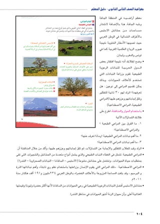 جغرافية الصف الثانى الثانوى - دليل المعلم 
ه في المنطقة الجافة BB يBB ضBB8أرا � معظم 
شار € ضافة لانت 8 شبه الجافة، هذا بالإ6 و 
س  ستب 5 ش الا € شائ € ن ح BB ات م BB اح BB سBBBB م 
شمالية في الوطن العربي € بالأطراف ال 
شتوية نتيجة € صيبها الأمطار ال  حيث ت 
سية الغربية كما في  هبوب الرياح العك 
س والمغرب ولبنان.  تون 
ض ‚أنه نتيجة افتقار بع � ضح لطلابك 8 • و 
ة للنباتات الرعوية BB يBB رب BB عBB دول ال BBBB ال 
الطبيعية تقوم بزراعة النباتات التي 
أعلاف للحيوانات، وبذلك � ستخدم ك  ت 
إلى نوعين : هل � سيم المراعي  يمكن تق 
تعرفهما؟ اترك لهم 30 ثانية للتفكير 
جاباتهم وعززهم عليها )المراعي � وتلق إ 
صطناعية( 7 الطبيعية، المراعي الا 
شة، اطرح على € ستخدام الحوار والمناق 5 • با 
ؤلات الآتية � سا  طلابك الت 
1. ما الفرق بين المراعي الطبعية ؟ 
صطناعية؟ 7 والمراعي الا 
أهم نباتات المراعي الطبيعية ؟وماذا تعرف عنها؟ � 2.ما 
صطناعية؟ 7أهم نباتات المراعي الا � 3. ما 
umŦ“müŦƁ umŦŰƒŦ umjk8Ŧ à •s9Ŧ ŲŰ€Ŧ 
أن � شة €أكد من خلال المناق �إجاباتهم وعززهم عليها، و � ؤلات، ثم تلق � سا  • اترك وقت للطلاب للتفكير والإجابة عن الت 
شجيرات. التى تفى € ش وال € شائ € نواع متعددة من الح � شمل أ€ • المراعي الطبيعية: تتمثل فى الغطاء النبات الطبيعي والذي ي 
صحراوية - التندرا (  سافانا - النباتات ال  س - ال  ستب 5 ش متنوعة ) الا € شائ € شتمل على ح € بمتطلبات حياة الحيوانات ، وت 
هم نباتاتها الذرة � وأ » ستخدام نظم ري ثابتة 5 سان بزراعتها با  تلك المراعي التي يقوم الإن « : صطناعية 7 • المراعي الا 
سنة 5ألف هكتار � ضراء بالوطن العربي 234 مليون و 191 ‚ ساحة المزروعة بالأعلاف الخ  سيم ، وقد بلغت الم 5 و البر 
2011 م. 
ضرة وليونة وقيمتها ‚أكثر خ � سافانا لأنها  ضل النباتات الرعوية الطبيعية في رعي الحيوانات من ال ‚أف� س ستب 5 ش الا € شائ € • ح 
شهر الحيوانات في مناطق التندرا. 6أ� أن حيوان الرنة �أعلى، و � الغذائية 
104 
67 
١ أنواع المراعي: 
أ المراعي الطبيعية 
وتتمثل في الغطاء النباتي الطبيعي والذي يشمل أنواع متعدد من الحشائش 
والشجيرات التي تفي بمتطلبات حياة الحيوانات، وتشتمل على حشائش متنوعه. 
mfQ|^=í ÚZTÐ ƒ@ø 
:(oTz™^dTÐ ýmYœTÐ) ~—™GüÐ 
ïÚÐ|—Tm æ|^=í ºmhmQm–TÐ ‹X ohgTí Ò|[A |šSÌ v 
.oge›TÐ mbw|XÌ Q Üm—dí ogTmdYTÐ mbw|XÌ Q 
:(ÒÚmœTÐ owÚÐzdTÐ ýmYœTÐ) mhmQm–TÐ 
Ómm_cT oge›TÐí ogTmdYTÐ æÐ|IúÐ ŽcK de= 
.mgaw|QÎ ÒÚmR o@m–X šc TÐ@ _=í ºowÚÐzdTÐ 
:ÐÚze™TÐ 
º|œ—TÐ ýmY@í nTmœTÐ Œ—Y= Óm=m—eTÐ ‹X oKd›X 
.ÒØÚm—TÐ ‡ImedTÐ Q de=í 
:owíÐ|œZTÐ Óm=m—eTÐ 
:‹gKh ŽTÎ Š–ae= 
‚e–TÐí ‰úÐ ÓÐ|g›YS :Ò|d^X Óm=m—h ١ 
.ogcZ`TÐ ÑmYKúÐí ýmYœTÐ ‰šX ogT@ Óm=m—h ٢ 
 