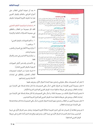 الوحدة الثالثة 
أعزائي الطلاب على � أن تعرفنا � • بعد 
واع المراعي بالعالم والوطن العربي BB ن�أ 
هيا بنا نتعرف الثروة الحيوانية بالوطن 
العربي. 
ستراتيجية التعلم التعاوني 5 ستخدام ا 5 • با 
كلف كل مجموعة من الطلاب بالتفكير 
ؤلات التالية والإجابة � سا  في مجموعة الت 
عنها: 
أهم الحيوانات بالوطن العربي؟ � 1. ما 
105 
سر...؟  2. بم تف 
سودان والمغرب أ. تركز تربية الأبقار في ال � 
صر.  سوريا وم 5 و 
صر والعراق  س في م 5 ب. تركز تربية الجامو 
فقط. 
ر الحيوانات B ثأك� زBB اع BB ام والم BB نBB ج. الأغ 
شارًا. € الرعوية بالوطن العربي انت 
ت لمجموعات BB وق BB ن ال BB رتة م B رك ف BBB • ات 
إجابات � الطلاب للتعاون والتفكير في 
إجاباتهم. � سئلة وتدوين 5 الأ 
ب المراعي الاصطناعية: 
هي المراعي التي يقوم الإنسان بزراعتها باستخدام نظم ري، وتسمى 
بالمراعي المروية. وتفتقر بعض الدول العربية للمراعي الطبيعية مثل مصر 
لذا تلجأ إلى زراعة بعض المساحات بالنباتات التي تستخدم كعلف للحيوانات 
مثل البرسيم والذرة لتكون بديلًا للمراعي الطبيعية، ويسمى ذلك بالزراعة 
المختلطة أي ممارسة الزراعة وتربية الحيوان في آنٍ واحد. 
٢ الرعي في الوطن العربي 
تشمل مساحة المراعي في الدول العربية حوالى ٤٦٤ مليون هكتار عام 
٢٠١٢ م، وهي بذلك تشكل ٣٧ ٪ من مساحة الوطن العربي. 
يفتقر الوطن العربي لوجود المراعي الطبيعية الغنية نظرًا لوقوع معظم 
مساحته في الإقليم الصحراوي الجاف. 
تنتشر مراعي الاستبس في الأطراف الشمالية للوطن العربي (استنتج توزيعها 
الجغرافي من الخريطة السابقة). 
æ|^™eT og|^TÐ KÐ|dTÐ âÚ Q é›™h mð^X ém^= ðĿîĤĿí őĐœĐī ëùÐí 
.‰gZ`™TÐ ‹X ÿY oghÐgœTÐ Òí|šTÐ 
٣ الثروة الحيوانية بالوطن العربي 
يقوم الزراع والرعاة بتربية أنواع متعددة من الحيوانات بما يتلائم مع 
ظروف البيئة الطبيعية التي تربى فيها؛ فنجد أن: 
تربية الأبقار تتركز في عدد محدود من الدول العربية مثل السودان ومصر 
والمغرب وسوريا والصومال وموريتانيا والسعودية وذلك لوفرة المراعي 
والحشائش وموارد المياه. 
تربية الجاموس تقتصر على مصر والعراق، أي في البيئتين الفيضيتين ذلك 
لأن الجاموس لا يتحمل الجفاف حيث يحتاج إلى مجار مائية، كما لا يتحمل 
البرودة الشديدة، من ثم نجد معظمه يربى في الدلتا ومصر الوسطى في مصر 
وفي السهول والمستنقعات الجنوبية في العراق. 
الأغنام والماعز أكثر الحيوانات انتشارًا حيث إنها أصلح الحيوانات للرعي 
ذلك أن مطالبها الغذائية قليلة، كما أنها قادرة على تسلق المرتفعات، ولذلك 
نجدها تنتشر في المناطق الصحراوية والجبلية والسهلية. 
الإبل توجد في معظم الأقطار العربية تقريبًا وتعد الصومال أولى الدول 
العربية في تربيتها. 
أضف إلى معلوماتك: 
âÚ~åå ååšåUÐ pAn—eUÐ q`d= 
ŒJŽUn= ÊÐ}žUÐ æĆååLúnåå= 
Únšcw ‡UÌ ½¾¿¼¸Ä¼ =}_UÐ 
.ê½»¼¼ ênL 
أضف إلى معلوماتك: 
ph=} dL LÐ}eUÐ phewÌ }[šb ø 
ngfcUí phIneUÐí ênfQúÐ ën_]S 
ŒY {x{_dU (ŒJÐŽY) ŠýÐŽY {_ 
ph_h˜]UÐ Ónn˜fUÐí px}˜UÐ ÓniÐŽhUÐ 
ˆJnfY ngd_@ neY ph˜]UÐí px}]_UÐ 
.hR}šUÐí pAnh—dU Ñ|@ 
.|ZX Q ÜXm›TÐ og|= 
(um‚ ũsgm7bƁ umjs ūůsj) umjk8Ŧ umŦ‚e à ƃ“s9Ŧ •s9Ŧ Œ`Ŧ 68 
سؤال الأول وعززهم عليها. �  ستمع منها لإجابة ال 5 شوائي وا € شكل ع €أحد المجموعات ب � • اختر 
ضافة على الإجابة عزز 8إ� إذا كان هناك � سأل باقي المجموعات � 5 سؤال الثاني، ا � أخرى للإجابة عن ال � • اختر مجموعة 
أهم الدول المربية للأبقار. � صماء للوطن العربي 7 ضح على خريطة حائطية 8إجابات الطلاب وو � 
ضافة على الإجابة عزز 8إ� إذا كان هناك � سأل باقي المجموعات � 5 سؤال الثالث من مجموعة ثالثة، و ا �  ستمع لإجابة ال 5 • ا 
س. 5أهم الدول المربية للجامو � صماء للوطن العربي 7 ضح على خريطةحائطية 8إجابات الطلاب وو � 
ضافة 8إ� إذا كان هناك � سل باقي المجموعات �أ5 سؤال الرابع و ا �  ستمع منهم لإجابة ال 5أخرى من الطلاب وا � • اختر مجموعة 
إجابات الطلاب. � على الإجابة عزز 
صر المركز الأول في تربية  ولى الدول العربية امتلاكًا للثروة الحيوانية، وتحتل م � سودان تعد أأن ال � ضح لطلابك 8 • ثم و 
شرح على خريطة €أثناء ال � ضح لهم مواقع هذه الدول 8 صومال المركز األول في تربية اإلبل ،و  س بينما تحتل ال 5 الجامو 
الوطن العربي الحائطية. 
 
