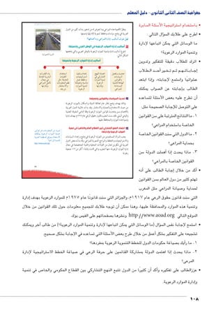 جغرافية الصف الثانى الثانوى - دليل المعلم 
سابرة  سئلة ال 5 ستراتيجية الأ5 ستخدام ا 5 • با 
سؤال التالي : �  • اطرح على طلابك ال 
سائل التي يمكن اتباعها لإدارة 5 ما الو 
وتنمية الموارد الرعوية؟ 
• اترك للطلاب دقيقة للتفكير وتدوين 
لاب B طBB د ال BBBBأح� يرB خBB م ت BB م ث BB هBB ات BB اب BB ج�إ 
إذا ابتعد � ستمع لإجابته، و 5 شوائيًا وا € ع 
صواب يمكنك إجابته عن ال � الطالب ب 
ساعده  سئلة لت 5 ض الأ‚ ن تطرح عليه بع �أ 
صحيحة مثل:  صل للإجابة ال 7 على التو 
سن القوانين 5 1. ما النتائج المترتبة على 
ستخدام المراعي؟ 5 صة با 7 الخا 
صة 7 سنت القوانين الخا 5 2. ما الدول التي 
بحماية المراعى؟ 
سن 5أهملت الدولة � إذا � 3. ماذا يحدث 
صة بالمراعي؟ 7 القوانين الخا 
أنه � إجابة الطالب على � أكد من خلال � • 
سن القوانين  تهتم كثير من دول العالم ب 
صيانة المراعي مثل المغرب 7 لحماية و 
umŦ“müŦƁ umŦŰƒŦ umjk8Ŧ à •s9Ŧ ŲŰ€Ŧ 
oghÐgœTÐ Òí|šTÐ 
إدارة � سنت قانونًا عام 1975 م للموارد الرعوية بهدف 5 سنت قانون حقوق الرعي عام 1917 م، والجزائر التي 5 التي 
أن توجه طلابك لتجميع معلومات حول تلك القوانين من خلال � وتنمية هذه الموارد والمحافظة عليها، وهنا ممكن 
س بوك.  صفحاتهم على الفي  شرها ب € ون http://www.aoad.org الموقع التالي 
آخر ويمكنك � سائل التي يمكن اتباعها لإدارة وتنمية الموارد الرعوية؟( من طالب 5 سال )ما الو �ؤ س ال  ستمع إلجابة نف 5 • ا 
صحيح. 7 شكل € ساعده في الإجابة ب  سئلة التي ت 5 ض الأ‚أعمق من خلال طرح بع � شكل € شجيعه على التفكير ب € ت 
صياغة حكومات الدول للخطط التنموية الرعوية بمفردها؟  يك ب � 1. ما رأ 
ستراتيجية لإدارة 5 صياغة الخطط الا 7 شاركة القائمين على حرفة الرعي في € ذا اهتمت الدولة بم � 2. ماذا يحدث إ 
المرعى؟ 
ص في تنمية 7 شاركي بين القطاع الحكومي والخا €أن كثيرًا من الدول تتبع النهج الت � أكد � • عززالطالب على تفكيره و 
إدارة الموارد الرعوية. � و 
108 
71 
ونظرًا لأهمية هذه المراعي وما تتعرض له من تدهور بدأت كثير من الدول 
العربية في وضع سياسات وخطط تنموية لإدارتها وتنميتها. 
ÈmfQÐzvÌ mXí KÐ|dTÐ ÒÚÐØÎ ngTmGÌ æ|^= ‰fQ 
٦ أساليب إدارة الموارد الرعوية في الوطن العربي وتنميتها: 
تتنوع أساليب إدارة وتنمية الموارد الرعوية بالوطن العربي والتي يلخصها 
الشكل التالي: 
أساليب إدارة الموارد الرعوية وتنميتها 
ÓÐÚ{bUÐ Ênf= 
pdYn_UÐ px}Z˜UÐ 
énœY R 
LÐ}eUÐ Šhwj 
ngÚÐØÎí 
Šh_aí rx{ 
ÓnHnh—UÐ 
ŒhiÐŽbUÐí 
phefšdU pRØngUÐ 
pYÐ{š—eUÐ 
LÐ}edU 
sgfUÐ ØnešLÐ 
R TÚnZšUÐ 
ØÚÐŽeUÐ phef 
pxŽL}UÐ 
ngÚÐØÎí 
|hafí ØÐ{LÎ 
ÓnhœhÐ}šHÐ 
ŠeL ƒ]Bí 
nw|hafí p˜HnfY 
ØÚÐŽeUÐ phefšU 
pxŽL}UÐ 
êÐ{žšHÐ 
ÓnhfbšUÐ 
Š›Y :p›x{UÐ 
ÓnYŽd_eUÐ ‹^i 
Ún_ZšHøÐí 
{_= ŒY 
أ تحديث السياسات والقوانين وتفعيلها: 
وذلك بهدف وضع إطار عام لعلاقة الدولة والسكان بالموارد الرعوية 
من حيث الاستخدام والحماية والاستثمار، وقد بدأت غالبية الدول العربية 
بالاهتمام بسن وتحديث قوانين الموارد الرعوية وفقًا لتنامي المعرفة العلمية 
والوعي البيئي، فقد سنت المغرب قانون حقوق الرعي عام ١٩١٧ م، بهدف إدارة 
وتنمية هذه الموارد والمحافظة عليها. 
ب اعتماد النهج التشاركي (بين القطاع العام والخاص) في تنمية 
الموارد الرعوية وإدارتها: 
يجب إشراك المستفيدين من الموارد الرعوية في وضع وإعداد السياسات 
والاستراتيجيات والخطط والبرامج التنموية للمراعي، وقد بدأت بعض الدول 
العربية في تكوين لجان من القيادات المحلية والفنية المتخصصة في مجال 
إدارة الموارد الرعوية، منها المغرب والتي قامت بإنشاء أكثر من ١١٦ جمعية 
رعوية. 
ŒhiÐŽS ŒL ÓnYŽd_eUÐ ŒY {x~eU 
‰fcex pxŽL}UÐ ØÚÐŽeUÐ pxneA 
ph=}_UÐ pe^feUÐ …SŽe= pin_šHøÐ 
.phLÐÚ~UÐ phefšdU 
http://www.aoad.org/ 
 