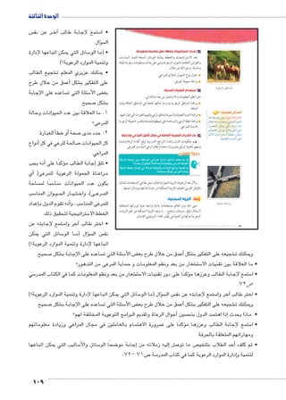 الوحدة الثالثة 
س  ر عن نف BB خ� ستمع لإجابة طالب آ5 • ا 
سؤال �  ال 
سائل التي يمكن اتباعها لإدارة 5 • )ما الو 
وتنمية الموارد الرعوية؟( 
شجيع الطالب € • يمكنك عزيزي المعلم ت 
عمق من خلال طرح � شكل أ€ على التفكير ب 
ساعده على الإجابة  سئلة التي ت 5 ض الأ‚ بع 
109 
صحيح. 7 شكل € ب 
1. ما العلاقة بين عدد الحيوانات وحالة 
المرعى؟ 
أ العبارة �أو خط � صحة 7 2. حدد مدى 
أنواع � صالحة للرعي في كل 7 كل الحيوانات 
المراعي. 
أنه يجب � ؤكدًا على �إجابة الطالب م � • تلق 
أي � ( اة الحمولة الرعوية للمرعى BB راع BB م 
ساحة  سبًا لم 5 يكون عدد الحيوانات منا 
سب 5 وان المنا BB يBB ار الح BB يBB تBB ى(، واخ BB رع BB الم 
إعداد � نه تقوم الدول ب � سب ، وأ5 للمرعى المنا 
ستراتيجية لتحقيق ذلك. 5 الخطط الا 
ستمع لإجابته عن 5آخر وا � • اختر طالب 
سائل التي يمكن 5 ا الو BB سؤال )م �  س ال  نف 
اتباعها لإدارة وتنمية الموارد الرعوية؟( 
جـ إعداد استراتيجيات وخطط عمل مناسبة وتنفيذها: 
تعد الاستراتيجيات والخطط بمثابة الوسائل المتبعة لتنفيذ السياسات 
والقوانين الخاصة بالموارد الرعوية وتبنى على بيانات ومعلومات رعوية دقيقة 
وحديثة. ويتم ذلك من خلال: 
اختيار نوع الحيوان الملائم للمراعي. 
مراعاة حمولة المرعى. 
د استخدام التقنيات الحديثة: 
مثل (نظم المعلومات والاستشعار من بعد) وذلك في: 
مراقبة المناطق الرعوية ودراسة حالتها خاصة في المناطق الجافة وشبه 
الجافة. 
مراقبة الدورة الفصلية والسنوية لمناطق الرعي وتقييم التغيرات التي تطرأ عليها. 
مراقبة خطة الرعي والمساعدة على ضبطها وتنفيذها وتقدير الحمولة الرعوية 
بالنسبة للمراعي. 
هـ بناء القدرات البشرية العاملة في مجال تأهيل المراعي وإدارتها 
تهتم حكومات الدول بإعداد البرامج التدريبية لرفع كفاءة الرعاة وتنمية 
وعيهم بأهمية الرعى وضرورة استخدام نظام الرعي المناسب للمرعى. 
ĎŔ†ļĴøŀĿ óŎ†īĉ 
R6f €Ry ox1 _;f R6lf 51 €f:	 4€[q m 3 
ʚ!2+ o	 T^y 3lZ w51 €[€bx }R6lf €lu 
€lq LK. )'p Z R6gf €Ryfx 15Ȝ (k6 €lu	 k 
ʚi2;k hc? }R6lf 51x 
والآن بعد أن تعرفنا الثروة الحيوانية تعالوا نبحر معًا في المسطحات المائية 
بالوطن العربي لنتعرف الثروة السمكية من حيث إنتاجها ووسائل تنميتها. 
رابعًا: الثروة السمكية: 
حبى الله دول العالم بمسطحات مائية واسعة غنية بثرواتها المختلفة 
(أسماك ـ لؤلؤ ـ مرجان ـ إسفنج ....)، وتعد الثروة السمكية من أهم الثروات 
البحرية لما لها من أهمية في توفير الغذاء البروتيني للإنسان. 
owK|TÐ ‡ImedTÐ 
أضف إلى قاموسك 
Ø{L ƒHŽšY wí :owK|TÐ oTdœTÐ 
éĆB pAn—Y Ò{Aí R ÓniÐŽhUÐ 
éŽ[UÐ Œcex šUÐí phfYÛ Ò{Y 
îØn[šSÐ iÐŽhA ÕnšiÎ dLÌ dL 
}h?jšUÐ ëíØ Ò}eš—Y pa[=í ŒceY 
.ph_h˜]UÐ ØÚÐŽeUÐ dL 
ogbdG oKÚ}X 
(um‚ ũsgm7bƁ umjs ūůsj) umjk8Ŧ umŦ‚e à ƃ“s9Ŧ •s9Ŧ Œ`Ŧ 72 
صحيح. 7 شكل € ساعده على الإجابة ب  سئلة التي ت 5 ض الأ‚أعمق من خلال طرح بع � شكل € شجيعه على التفكير ب € ويمكنك ت 
شعار من بعد ونظم المعلومات و حماية المرعى من التدهور؟ € ست 5 • ما العلاقة بين تقنيات الا 
سي 5 شعار من بعد ونظم المعلومات كما في الكتاب المدر € ست 5 كدًا على دور تقنيات الا � ستمع لإجابة الطالب وعززها مؤ5 • ا 
. ص 72 5 
سائل التي يمكن اتباعها لإدارة وتنمية الموارد الرعوية؟( 5 سال )ما الو �ؤ س ال  ستمع إلجابته عن نف 5آخر وا � • اختر طالب 
صحيح 7 شكل € ساعده على الإجابة ب  سئلة التي ت 5 ض الأ‚أعمق من خلال طرح بع � شكل € شجيعه على التفكير ب € ويمكنك ت 
أحوال الرعاة وتقديم البرامج التوعوية المختلفة لهم؟ � سين إذا اهتمت الدول بتح � • ماذا يحدث 
ضرورة الاهتمام بالعاملين في مجال المراعي وزيادة معلوماتهم 8 كدًا على � ستمع إلجابة الطالب وعززها مؤ5 • ا 
ومهاراتهم المتعلقة بالحرفة. 
ساليب التي يمكن اتباعها 5 سائل والأ5 ضحًا الو 8إجابة مو � إليه زملائه من � صل 7 ص ما تو أحد الطلاب بتلخي � • ثم كلف 
.72- ص 71 7 سة 5إدارة الموارد الرعوية كما في كتاب المدر � لتنمية و 
 
