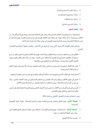 االإطار النظرى 
11 
ضرة المعدلة 8 سلوب المحا 5أ� : سابعًا 5 • 
ضات ‚ ستراتيجية المتناق 5 •ثامنًا: ا 
شكلات € سعًا: حل الم 5 •تا 
س التبادلي  شراً: التدري 6 •عا 
صف الذهنى |أولًا : الع � 
أكبر قدر من � إنتاج � إلى� شة الجماعية ويهدف € ستراتيجيات التفكير الجماعى الحر يعتمد على المناق 5إ� ستراتيجية من 5إ� 
أو � ،أبعادها � ضية وطرح ‚ ضح للق 8 لى تحديد وا � صل إ7 شة هذه الأفكار للتو € شكلة معينة، ثم مناق €أو م � ضية ما ‚ الأفكار حول ق 
إلى حلول ممكنة، ثم اختيار الحل الأمثل. � صل 7أبعادها تمهيدًا للتو � ض8 شكلة المطروحة وعر € تحديد الم 
صف  ستراتيجية الع 5ؤخذ فى الاعتبار ، وتعتمد عليها ا �أن ت � سية التى يجب 5 سا 5 ض القواعد الأ‚ وهناك بع 
الذهنى : 
ض النظر عن مدى ‚ ستعداد لقبول كل الأفكار المطروحة بغ 5 سبقة للتفكير مع الا  سارات م  1. التفكير الحر وعدم التقيد بم 
أفكار كثيرة تمهيداً � شأنه توليد � 6 سة ، وهذا من  شكلة محور الجل €أو الم � ضية ‚أو الق � ضوع 8أو علاقتها بالمو � صحتها 7 
شتها. €أ المعلم مع المتعلمين فى مناق � صحة ، ويبد 7 صلة و 7أكثرها � لاختيار 
إلى خوف المتعلم � ؤدى �أن ذلك ي � صور ومهما كانت الظروف حيث  صورة من ال 7أى � 2. تجنب نقد الأفكار المطروحة ب 
أخرى جديدة . � أفكار � من طرح 
ض . ‚أو الرف � لى قرار جماعى بالقبول � صل إ7 شة كل فكرة والتو €أفكار الآخرين وتطويرها بعد مناق � سعى للبناء على  3. ال 
صف الذهنى ؛ وذلك  سة الع  شاركين فى جل € لى تطوير الأفكار وربطها ويتم ذلك بالتعاون بين المعلم والم � سعى إ 4. ال 
شاركة وطرح الأفكار . € سلبية والخوف من الم  صداقة ، ويحرر المتعلم من ال  فى جو من الود و الحب وال 
سلوب 5أ� صة للمعلم للحكم على 7 صف الذهنى ويتيح الفر  سة الع أكبر قدر من الأفكار مما يثرى جل � ص على طرح 7 5. الحر 
أفكارهم . � شاركين وبالتالى تطوير € تفكير الم 
صف الذهنى بمراحل ثلاثة :  سات الع  ستخدام جل 5 ويمر ا 
إعداد المواد التعليمية �أبعادها المحتملة ، و � سة وتحديد  ضوع الجل 8 •المرحلة الأولى: يقوم المعلم باختيار مو 
ساعدة .  الم 
سة ثم يعلن المعلم القواعد التى  شكلة محور الجل €أو الم � ضية ‚ سة ، وفيها تطرح الق إدارة الجل � : • المرحلة الثانية 
شاركون من حيث : € سير عليها الم  سوف ي 5 
شاركة الجميع. € ضرورة م 8 • 
 
