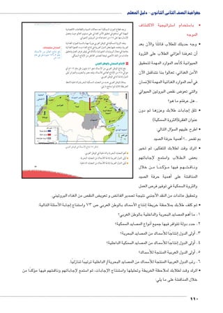 جغرافية الصف الثانى الثانوى - دليل المعلم 
umŦ“müŦƁ umŦŰƒŦ umjk8Ŧ à •s9Ŧ ŲŰ€Ŧ شاف € ستراتيجية الاكت 5 ستخدام ا 5 • با 
الموجه 
• وجه حديثك للطلاب قائلًا والآن بعد 
110 
73 
ويعد قطاع الموارد السمكية أحد مجالات التنمية والقطاعات الاقتصادية 
المهمة التي تساهم في تحقيق الأمن الغذائي على مستوى العالم حيث يحصل 
الإنسان منها على ١٤ ٪ من احتياجاته من البروتين الحيواني. 
وتعد الثروة السمكية في الوطن العربي موردًا مهمًا بالنسبة للموارد الغذائية 
العربية، وتعتمد عليها بعض الدول العربية في إنتاج الغذاء وسد الفجوة الغذائية 
بخاصة في مجال البروتينات الحيوانية، وكذلك في توفير فرص العمل وتحقيق 
عائدات من النقد الأجنبي نتيجة لتصدير الفائض من الإنتاج السمكي. 
نتاج السمكي بالوطن العربي U ١ ا 
بلغ إنتاج الوطن العربي من الأسماك نحو ٤,٢ مليون طن عام ٢٠١٢ م أي 
حوالي ٢,٨ ٪ من الإنتاج العالمي للأسماك، وتعد مصر والمغرب والجزائر أولى 
الدول إنتاجًا له في الوطن العربي. 
يمتلك الوطن العربي عديد من المصايد السمكية البحرية والداخلية لاحظ 
الخريطة التالية ثم استنتج ما يلي: 
.|^TÐ ‹ITÐ Q èmdGúÐ Õm™hÎ (À) ‰bH 
أهم المصايد البحرية والداخلية في الوطن العربي. 
أولى الدول العربية إنتاجًا للأسماك من المصايد البحرية. 
أولى الدول العربية إنتاجًا للأسماك من المصايد الداخلية. 
أضف إلى معلوماتك: 
èneHúÐ ŒY ‹Un_UÐ ÕnšiÎ †d= 
ênL R ŒJ ëŽhdY ¼ÀÁ¸Â Ži 
.ê½»¼½ 
عزائي الطلاب على الثروة �أن تعرفنا أ� 
أحد الموارد المهمة لتحقيق � الحيوانية ك 
ش الآن € األمن الغذائي، تعالوا بنا نتناق 
سان أحد الموارد الغذائية المهمة للإن � في 
ص البروتين الحيواني  ض نق 8 والتي تعو 
.. هل عرفتم ما هو؟ 
إجابات طلابك وعززها ثم دون � • تلق 
سمكية(  عنوان الفقرة)الثروة ال 
سؤال التالي: �  • اطرح عليهم ال 
صيد أهمية حرفة ال � ؟... سر بم تف 
• اترك وقت لطلابك للتفكير، ثم تخير 
ستمع لإجاباتهم 5 لاب وا B طBB ض ال ‚ بع 
ن خلال BB ا م BB دًBBؤك�BB م فيها م BB هBB شBB€BB اق BB ون 
صيد أهمية حرفة ال � شة على € المناق 
ص العمل 7 سمكية في توفير فر  والثروة ال 
ص من الغذاء البروتيني.  ض النق ‚ ض و تعوي ‚ صدير الفائ  وتحقيق عائدات من النقد الأجنبي نتيجة ت 
سئلة التالية: 5إجابة الأ� ستناج 5 ص 73 وا 7 سماك بالوطن العربي 5إنتاج الأ� • ثم كلف طلابك بملاحظة خريطة 
صايد البحرية والداخلية بالوطن العربي؟ أهم الم � 1. ما 
سمكية؟  صايد ال أنواع الم � 2. حدد دولة تتوافر فيها جميع 
صايد البحرية؟  سماك من الم 5إنتاجًا للأ� أولى الدول � .3 
سمكية الداخلية؟  صايد ال  سماك من الم 5إنتاجًا للأ� أولى الدول � .4 
سماك؟ 5أولى الدول العربية المنتجة للأ� .5 
صايد البحرية/ الداخلية ترتيبًا تنازليًا.  سماك من الم 5 6. رتب الدول العربية المنتجة للأ 
كدًا من � شهم فيها مؤ€ ستمع إلجاباتهم وناق 5 ستنتاج الإجابات، ثم ا 5 • اترك وقت لطلابك لملاحظة الخريطة وتحليلها وا 
شة على ما يلي: € خلال المناق 
 