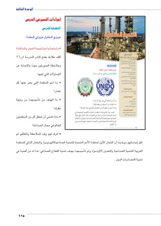 الوحدة الثالثة 
115 
الدرس الثالث 
التنمية الصناعية 
أهداف الدرس 
في نهاية الدرس ينبغي أن يكون الطالب 
قادرًا على أن: 
يعطي تعريفًا صحيحًا للمفاهيم الآتية: x 
التنمية الصناعية ـ الصناعة الخضراء ـ » 
.« القيمة المضافة 
يفسر أهمية قطاع الصناعة لاقتصاد x 
أي دولة. 
يبدي رأيه في اهتمام الدول النامية x 
بالتنمية الصناعية. 
يوضح أهمية الصناعة التحويلية في x 
اقتصاد الدولة. 
يقترح بعض الوسائل لتنمية الصناعة. x 
يلخص معوقات الصناعة في الدول x 
العربية. 
مفاهيم الدرس 
تنمية صناعية ـ صناعة خضراء ـ قيمة 
مضافة 
المهارات والقيم 
التفسير. x 
حل المشكلات. x 
اتخاذ القرار. x 
تشجيع الصناعات الوطنية. x 
القضايا المتضمنة 
حسن استخدام الموارد وتنميتها. x 
احترام العمل وجودة الإنتاج. x 
استعد للدرس 
:ôòĿî†ĤĿí Œ÷ĐœĐī /ðĿî†ĤĿí őĐœĐī 
.ˆdc^X Rmh Š ‹ggTm™TÐ ‹wÚm^YTÐ ƒ@ø 
ما اسم المنظمة التي يعبر عنها كل شعار؟ 
ما الهدف من تأسيسهما من وجهة نظرك؟ 
ماذا تتمنى أن تحقق كل من المنظمتين للعالم في مجال الصناعة؟ 
اهتمت دول العالم بإنشاء المنظمات العالمية والإقليمية المتخصصة في 
التنمية الصناعية لما لها من أهمية في اقتصاديات هذه الدول ودفع عجلة 
والمنظمة « اليونيدو » التنمية بها، ومنها (منظمة الأمم المتحدة للتنمية الصناعية 
وسنتعرف عليهما فيما بعد بشئ (« الإيدمو » العربية للتنمية الصناعية والتعدين 
من التفصيل. 
(um‚ ũsgm7bƁ umjs ūůsj) umjk8Ŧ umŦ‚e à ƃ“s9Ŧ •s9Ŧ Œ`Ŧ 76 
إجراءات السير في الدرس 
التهيئة للدرس 
عزيزي المعلم/ عزيزتي المعلمة... 
شة € ستراتيجية الحوار والمناق 5 ستخدام ا 5 • با 
ص 76 5 سة 5 كلف طلابك بفتح كتاب المدر 
صورتين جيدًا واإلجابة عن  وملاحظة ال 
ؤلات التي تليها. � سا  الت 
سم المنظمة التي يعبر عنها كل 5 • ما ا 
شعار؟ 6 
سهما من وجهة  سي 5أ� • ما الهدف من ت 
نظرك؟ 
ن تحقق كل من المنظمتين � • ماذا تتمنى أ 
صناعة؟  للعالم في مجال ال 
• اترك لهم وقت للملاحظة والتفكير ثم 
شعار الثاني للمنظمة € صناعية)اليونيدو(، وال  شعار األول لمنظمة الأمم المتحدة للتنمية ال €أن ال � ضحًا 8إجاباتهم مو � تلق 
همية في � صناعي، لما له من أ سهما بهدف تنمية القطاع ال  سي 5أ� صناعية والتعدين )الإيدمو(، وتم ت  العربية للتنمية ال 
صاديات الدول .  تنمية اقت 
 