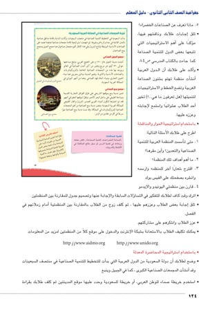 جغرافية الصف الثانى الثانوى - دليل المعلم 
ضراء؟ ‚ صناعات الخ  5. ماذا تعرف عن ال 
شهم فيها، €إجابات طلابك وناق � • تلق 
ستراتيجيات التي 5أهم الا � ؤكدًا على � م 
صناعة  ض الدول للتنمية ال ‚ تتبعها بع 
ص 84 5 سي 5 كما جاءت بالكتاب المدر 
دول العربية BB ن ال � د على طلابك أBB ك� • وأ 
صناعة  شئون ال € شأت منظمة تهتم ب � €أن� 
ستراتيجيات 5 ضع الخطط و الا ‚ العربية وت 
لتنميتها )هل تعرفون ما هي...؟( تخير 
ستمع لإجابته 5 شوائيًا وا €أحد الطلاب ع � 
وعززه عليها. 
شة € ستراتيجية الحوار والمناق 5 ستخدام ا 5 • با 
سئلة التالية: 5 اطرح على طلابك الأ 
ست المنظمة العربية للتنمية  س5أ� 1. متى ت 
أين مقرها؟ � صناعية والتعدين؟ و  ال 
أهداف تلك المنظمة؟ � أهم � 2. ما 
سمه 5آخر للمنظمه وار � شعارًا 6 3. اقترح 
س بوك  صفحتك على الفي  شره ب € وان 
4. قارن بين منظمتي اليونيدو والإيدمو 
umsk`Ŧ umjk8Ŧ à ws9Ŧ ŲŰ€Ŧ 
:i1_f 952gf 2S: 
€:€;f *;f z6R lf Ǜ6Op 
}gR 6  	 6€W rk €6Sf 
ex2f HS w' 	2 *€;f 
v_y;x *€;f €lqf €6Sf 
€lu	 k Y 6 S  hvZ ʘǛ€px6cf 
ʚv€lq LK.x vRyp	x *€;f 
85 
تجربة المجمعات الصناعية في المملكة العربية السعودية: 
بدأت السعودية في التخطيط للتنمية الصناعية في منتصف السبعينات، وكانت البداية باقامة مناطق صناعية 
بالمدن القائمة في جدة والرياض وغيرها، ثم انتهجت استراتيجية إقامة مجمعات صناعية ضخمة تعتمد على 
الصناعات الأساسية المرتبطة بإنتاج البترول وفي هذا الإطار أقيم مجمعان صناعيان هما مجمع الجبيل ومجمع 
ينبع الصناعيان: 
- مجمع الجبيل الصناعي 
أنشئت مدينة الجبيل عام ١٩١٠ م على الخليج العربي، وتبلغ مساحتها 
حوالى ٩٣٠ كيلو متر مربع وتعتبر من أكبر المدن الصناعية في العالم 
ويوجد بها عدد من المجمعات الصناعية الخاصة بالبتروكيماويات 
والصناعات الأساسية والثانوية، وتضم المدينة مينائين بحريين هما ميناء 
الجبيل التجاري، وميناء الملك فهد الصناعي. وهما من أشهر الموانئ في 
المملكة العربية السعودية. 
- مجمع ينبع الصناعي 
تتميز مدينة ينبع بموقعها التاريخي على طرق القوافل التجارية القديمة 
وميناءها الطبيعي على ساحل البحر الأحمر، ونظرًا لموقعها الجغرافي المهم 
فقد تم اختيارها لتكون الميناء الغربى لتصدير البترول والغاز الطبيعي 
للمملكة العربية السعودية، وتعتبر مدينة ينبع الصناعية من أهم المجمعات 
الصناعية للبتروكيماويات في المملكة، وقد نمت مدينة ينبع الصناعية نموًا 
KmeZTÐ „—ew „d›X سريعًا في أقل من عقدين من الزمن . 
‰g—›TÐ Q ÓmwímdgSí|™—TÐ „d›X 
:?^qlgf €G^ 
dlgSk @^p .«k2;lf €lqf Y2u6G/f RqCf» 
Z ?^qlf (p h': m 952f €G^ Z aȗk7x 
.52fx K?pȚ 
صميم جدول للمقارنة بين المنظمتين  سابقة واإلجابة عنها وت ؤلات ال � سا  • اترك وقت كاف لطلابك للتفكير في الت 
أمام زملائهم في � ض الطلاب وعززهم عليها ، ثم كلف زوج من الطلاب بالمقارنة بين المنظمتية ‚إجابة بع � • تلق 
صل.  الف 
شاركتهم. € شكرهم على م 6 • عزز الطلاب وا 
شبكة اإلنترنت والدخول على موقع كلاً من المنظمتين لمزيد من المعلومات € ستعانة ب 5 • يمكنك تكليف الطلاب بالا 
124 
http://www.aidmo.org http://www.unido.org 
ضرة المعدلة 8 ستراتيجية المحا 5 ستخدام ا 5 • با 
سبعينات  صف ال  صناعية في منت أت للتخطيط للتنمية ال � سعودية من الدول العربية التي بد  ن دولة ال � ضح لطلابك أ8 • و 
صناعية الكبرى ، كما في الجبيل وينبع  شأت المجمعات ال � €أن� وقد 
سعودية وحدد عليها موقع المدينتين ثم كلف طلابك بقراءة أو خريطة لل � ، صماء للوطن العربي 7 ستخدم خريطة 5 • ا 
 