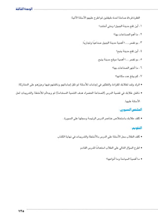 الوحدة الثالثة 
125 
سئلة الآتية: 5 صامتة لمدة دقيقتين ثم اطرح عليهم الأ7 الفقرة قرءاة 
شئت؟ €أن� أين تقع مدينة الجبيل؟ ومتى � .1 
صناعات بها؟ أهم ال � 2. ما 
صناعيًا وتجاريًا. 7أهمية مدينة الجبيل � ؟....... سر 3. بم تف 
أين تقع مدينة ينبع؟ � .4 
أهمية موقع مدينة ينبع. � ؟..... سر 5. بم تف 
صناعات بها؟  شهر ال 6أ� 6. ما 
سكانها؟ 5 7. كم يبلغ عدد 
شاركة. € شهم فيها وعززهم على الم €إجاباتهم وناق � سئلة ثم تلق 5إجابات للأ� • اترك وقت لطلابك للقراءة والتفكير في 
شطة والتدريبات لحل € م للأن i ستدامة( ثم وجه  ضراء هدف التنمية الم ‚ صناعة الخ  س )ال 5 ضية الدر ‚ ش طلابك في ق € • ناق 
سئلة عليها. 5 الأ 
الملخص السبورى : 
سبورة .  سجلها على ال 5 سة و  س الرئي 5 صر الدر 7 ص عنا 7 ستخلا 5 • كلف طلابك با 
التقويم : 
شطة والتدريبات في نهاية الكتاب € س بالأن 5 سئلة على الدر 5 • كلف الطلاب بحل الأ 
س القادم 5 ستعدادًا للدر 5 سؤال التالي على الطلاب ا �  • اطرح ال 
أنواعها؟ � سياحة وما أهمية ال � • ما 
 