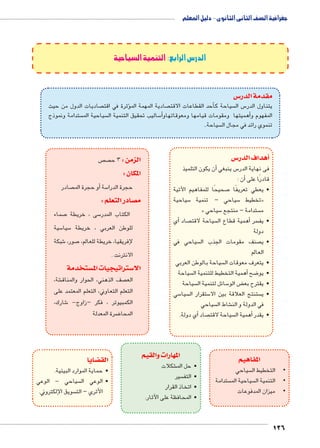 جغرافية الصف الثانى الثانوى - دليل المعلم 
126 
الدرس الرابع: التنمية السياحية 
س3 مقدمة الدر 
صاديات الدول من حيث  ثرة في اقت � صادية المهمة المؤ حد القطاعات الاقت � سياحة كأ س ال 5 يتناول الدر 
ستدامة ونموذج  سياحية الم  ساليب تحقيق التنمية ال 5أ�أهميتها ومقومات قيامها ومعوقاتهاو � المفهوم و 
سياحة..  تنموي رائد في مجال ال 
س 3أهداف الدر � 
أن يكون التلميذ � س ينبغي 5 فى نهاية الدر 
أن : � قادرًا على 
صحيحًا للمفاهيم الآتية 7 • يعطي تعريفًا 
سياحية 5 سياحي – تنمية 5 تخطيط « 
« سياحي 5 ستدامة – منتجع  م 
أي � صاد  سياحة لاقت أهمية قطاع ال � سر • يف 
دولة 
سياحي في  صنف مقومات الجذب ال  • ي 
العالم 
سياحة بالوطن العربي  • يتعرف معوقات ال 
سياحة أهمية التخطيط للتنمية ال � ضح 8 • يو 
سياحة  سائل لتنمية ال 5 ض الو ‚ • يقترح بع 
سي 5 سيا  ستقرار ال 5 ستنتج العلاقة بين الا  • ي 
سياحي  شاط ال € في الدولة و الن 
أي دولة. � صاد  سياحة لاقت أهمية ال � • يقدر 
المفاهيم 
سياحي  • •التخطيط ال 
ستدامة  سياحية الم  • •التنمية ال 
• •ميزان المدفوعات 
المهارات والقيم 
شكلات € • حل الم 
سير  • التف 
• اتخاذ القرار 
• المحافظة على الآثار. 
ص ص الزمن : 3 ح 
المكان : 
صادر أو حجرة الم � سة 5 حجرة الدرا 
صادر التعلم : y م 
صماء 7 سى ، خريطة 5 الكتاب المدر 
سية 5 سيا 5 للوطن العربي ، خريطة 
شبكة 6 صور، 7إلفريقيا، خريطة للعالم، 
الانترنت . 
ستخدمة w ستراتيجيات الم 3 الا 
شة، € صف الذهني، الحوار والمناق  الع 
التعلم التعاوني، التعلم المعتمد على 
شارك، 6 الكمبيوتر ، فكر –زاوج- 
ضرة المعدلة 8 المحا 
ضايا z الق 
• حماية الموارد البيئية. 
سياحي - الوعي  • الوعي ال 
سويق الإلكتروني.  الأثري – الت 
 