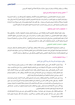 االإطار النظرى 
13 
سى .  شاركة فعالة في الموقف التدري € شارك م €إمكانات وقدرات وميول م � يمتلكه من مواهب و 
سئولية والعمل فى فريق :  3. التعاون وتحمل الم 
فراد المجموعة � سهم لكل فرد من أأنف �إنجاز الأهداف وتحقيقها ب � سئولية التعلم و  تتحمل مجموعات التعلم التعاونى م 
لى مواد � ستماع إ5أو الا � أوراق العمل � ص المكتوبة و 7 صو  سات مثل قراءة الن 5 نجاز المهام عن طريق العديد من الممار � ، ويتم إ 
و قراءة � صماء أ7 و برمجيات ، وقد تكون هذه المهام توقيع بيانات على خريطة � ض فيديو أ8 شاهدة عرو €أو م � سجلة  تعليمية م 
أو تعليم الآخرين. � سه  سم بيانى ويبذل كل فرد داخل المجموعة الجهد لتعليم نف 5إلى ر � سيره وتحويله  جدول وتف 
4. التخطيط و لاإعداد الجيد والتنظيم : 
يعتمد تنفيذ المواقف التعليمية الثرية والفعّالة على مدى قيام المعلم بعمليات التخطيط والإعداد والتنظيم بدقة 
ضمن النجاح فى تحقيق الأهداف، ‚ سات حتى ي 5 ن يقوم بالعديد من الممار � ، ويتطلب تنفيذ التعلم التعاونى من المعلم أ 
ستجابة 5أنه يحتاج من المتعلم الا � صفى ، كما  ضبط جيد للمناخ ال 8 دارة واعية و �إلى إ� أن تنفيذ التعلم التعاونى يحتاج � كما 
ضو فى فريق . ‚ سريعة وتنفيذ الأدوار و المهام والمتطلبات التى تطلب منه كع  ال 
ستخدام التعلم التعاونى : 5 خطوات ا 
ستراتيجية التعلم التعاونى بمراحل ثلاثة وتتطلب جهداً كبيراً من المعلم والمتعلم معًا ولكن مخرجات 5 يمر العمل با 
صية متكاملة قادرة على التعلم ومتفاعلة مع ما يدور حولها وهذه المراحل  شخ 6إعداد � سهامًا كبيرًا فى 5إ� سهم  ستخدامها ي 5 ا 
إنجاز الأهداف . � أخيراً التقويم والحكم على مدى التحقق من �إدارة الموقف التعليمى و � هى التخطيط والإعداد ثم 
1. مرحلة التخطيط ولاإعداد : 
سئولية هذه المرحلة بالدرجة الأولى على المعلم :  وتقع م 
صياغة جيدة ، 7 ضوح وتنوع و 8 سعى المعلم لتحقيقها بكل ما يتطلبه ذلك من و أ بتحديد الأهداف التى ي � •وتبد 
سوف 5إلى ذلك تحديد معايير الأداء الموقعة بعد مرور المتعلم بالموقف التعليمى، وبناء على هذا التحديد � ضافة 8إ� 
صياغة الأهداف كلما 7 شارك المتعلمين المعلم فى 6 سوف ينجزها المتعلم، وكلما 5 تتحدد الأدوار والمهام التى 
ستخدام 5إنجاز هذه الأهداف ويتطلب ذلك من المعلم ا � شاركة فى €ؤوليات دوره فى الم � سأبعاد وم � شعر المتعلم ب 6 
أى . �إبداء الر � شاركة و € ستثارة الدافعية لدى المتعلم للم 5 ساليب جيدة فى ا 5أ� 
نجاز هذه �أ المعلم والطلاب بتحديد قدر المحتوى العلمى المراد الاعتماد عليه فى إ� •وبناء على تحديد الأهداف يبد 
و تحديد جزء معين �أخرى أ� إلى المكتبة واختيار قراءات � أو الذهاب � سى 5 الأهداف ، وقد يكون ذلك فى الكتاب المدر 
صل  شبكة المعلومات الدولية، ويت 6 ستخدام 5أو ا � ساط المتعددة 5 سائط متعددة من معمل الأو 5أو و � من برنامج فيديو 
إلى � ضافة 8إ� ، سيقوم بها الطلاب لإنجاز المهام المطلوبة من كل فرد 5 صاحبة والتى  شطة الم € بهذا الأمر تحديد الأن 
صة بالتعلم التعاونى . 7أوراق العمل الخا � إعداد � كل ذلك 
إدراك المعلم لقدارات � سيم على مدى وعى و  سة ، ويعتمد هذا التق إلى مجموعات غير متجان � سيم الطلاب  •يتم تق 
إدارة � طلابه وعلى مدى رغبة كل منهم في العمل والتعاون مع الآخرين ، واختيار قائد لكل مجموعة يتولى 
العمل داخل المجموعة . 
 