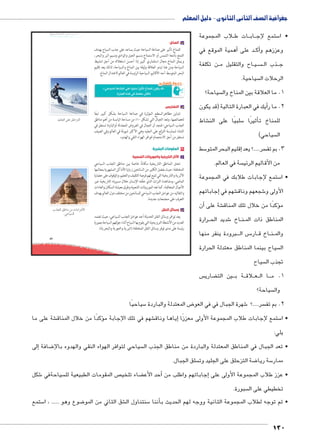 جغرافية الصف الثانى الثانوى - دليل المعلم 
umsmŦ umjk8Ŧ à ŠŦ‚Ŧ ŲŰ€Ŧ لاب المجموعة B ات ط BB اب BB ستمع لإج 5 • ا 
130 
89 
zgc›TÐ ŽcK ‡c@}™TÐ 
Ñ{›TÐ ‡ImeX ‹X ÓmXÐ|vúÐ 
.@mg–TÐ 
ب المناخ: 
للمناخ تأثير على صناعة السياحة حيث يساعد على جذب السياح بهدف 
التمتع بأشعة الشمس أو الاستمتاع بنسيم الجبل والوادي ونسيم البر والبحر، 
ويمثل المناخ مجال استثماري كبير إذا أحسن استغلاله من أجل تنشيط 
السياحة ومن هنا تبدو العلاقة وثيقة بين المناخ والسياحة، لذلك يعد إقليم 
البحر المتوسط أحد الأقاليم السياحية الرئيسة في العالم لاعتدال المناخ. 
.«*€;f I?qf }gR Ǜ€g: 6Ǜ€ -qlgf oyc 2^» 
.5Sf t4u Z dlgSk @^p 
ĎŔ†ļĴøŀĿ óŎ†īĉ 
جـ التضاريس 
تتباين مظاهرالسطح المؤثرة في صناعة السياحة بشكل كبير تبعًا 
لخصائصها، وتعد الجبال التي تشكل ١٠ ٪ من مساحة اليابسة من أهم مناطق 
الجذب السياحي؛ فنجد أن الجبال في العروض المعتدلة أوالباردة تستغل في 
الشتاء لممارسة التزلج على الجليد وهي الأكثر شيوعًا في العالم وفي الصيف 
تستغل من أجل الاستجمام لتوافر الهواء النقي والهدوء. 
٢ المقومات البشرية 
ثار التاريخية والموروثات الشعبية p أ ا 
تحتل المناطق التاريخية مكانةً خاصة بين مناطق الجذب السياحي 
المختلفة؛ حيث يفضل الكثير من السائحين زيارة الأماكن المشهورة بمعالمها 
الأثرية والتاريخية التي تتيح لهم فرصة التثقيف والتعليم، والوقوف على حضارة 
الماضي، ومشاهدة التراث الذي خلّفه الإنسان خلال مسيرته التاريخية عبر 
الأجيال المتعاقبة، كما تعد الموروثات الشعبية وطرق معيشة السكان والعادات 
والتقاليد من عوامل الجذب السياحي للسائحين من مختلف دول العالم بهدف 
التعرف على مجتمعات جديدة. 
ب وسائل النقل 
يعد توافر وسائل النقل الحديثة أحد عوامل الجذب السياحي، حيث تعتمد 
العديد من الأنشطة الترويحية التي يقوم بها السياح أثناء جولتهم السياحة بصورة 
رئيسة على مدى توفر وسائل النقل المختلفة (البرية والجوية والبحرية). 
أهمية الموقع في � د على BB ك� وعززهم وأ 
ن تكلفة BB اح والتقليل م BB يBB سBBBB ذب ال BBB ج 
سياحية.  الرحلات ال 
سياحة؟  1. ما العلاقة بين المناخ وال 
يك في العبارة التالية )قد يكون � 2. ما رأ 
شاط € سلبيًا على الن 5أثيرًا � للمناخ ت 
سياحي(  ال 
سط 5إقليم البحر المتو � سر.....؟ يعد  3. بم تف 
سة في العالم.  من الأقاليم الرئي 
ستمع إلجابات طلابك في المجموعة 5 • ا 
إجاباتهم � شهم في € شجعهم وناق 6 الأولى و 
أن � شة على €ؤكدًا من خلال تلك المناق � م 
رارة BB شديد الح 6 اخ BB نBB المناطق ذات الم 
رودة ينفر منها B بB س ال BB5 ار BB اخ ق BB نBB والم 
سياح بينما المناطق معتدلة الحرارة  ال 
سياح  تجذب ال 
س  ضاري ‚ ن الت B يB ة ب BB لاق B عBB ا ال BBB 1. م 
سياحة؟  وال 
سياحيًا 5 ض المعتدلة والباردة 8 شهرة الجبال في في العو 6 سر.....؟  2. بم تف 
شة على ما €ؤكدًا من خلال المناق � شهم في تلك الإجابة م €إياها وناق � ستمع إلجابات طلاب المجموعة الأولى معززًا 5 • ا 
يلي: 
إلى � ضافة 8 سياحي لتوافر الهواء النقي والهدوء بالإ • تعد الجبال في المناطق المعتدلة والباردة من مناطق الجذب ال 
سلق الجبال.  ضة التزحلق على الجليد وت 8 سة ريا 5 ممار 
شكل 6 سياحةفي  ص المقومات الطبيعية لل  ضاء تلخي ‚أحد الأع � جاباتهم واطلب من � • عزز طلاب المجموعة الأولى على إ 
سبورة.  تخطيطي على ال 
ستمع 5 ضوع وهو ...... ، ا 8 شق الثاني من المو € سنتناول ال 5أننا � • ثم توجه لطلاب المجموعة الثانية ووجه لهم الحديث ب 
 