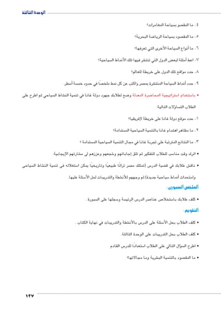 الوحدة الثالثة 
137 
سياحة المغامرات؟  صو ب  4. ما المق 
ضة البحرية؟ 8 سياحة الريا  صود ب  5. ما المق 
سياحة الأخرى التي تعرفها؟ أنواع ال � 6. ما 
سياحية؟  شر فيها تلك الأنماط ال € ض الدول التي تنت ‚أمثلة لبع � 7. اعط 
8. حدد مواقع تلك الدول على خريطة للعالم؟ 
سطر. 5أ� سة  صًا في حدود خم  صر واكتب عن كل نمط ملخ  شرة بم € سياحة المنت أنماط ال � 9. حدد 
سياحي ثم اطرح على  شاط ال € ضح لطلابك جهود دولة غانا في تنمية الن 8 ضرة المعدلة و 8 ستراتيجية المحا 5 ستخدام ا 5 • با 
ؤلات التالية: � سا  الطلاب الت 
1. حدد موقع دولة غانا على خريطة لإفريقيا؟ 
ستدامة؟  سياحية الم  2. ما مظاهر اهتمام غانا بالتنمية ال 
ستدامة ؟  سياحية الم  3. ما النتائج المترتبة على تجربة غانا في مجال التنمية ال 
شارتهم الإيجابية. € شجعهم وعززهم لى م 6إجاباتهم و � سب للطلاب للتفكير ثم تلق 5 • اترك وقت منا 
سياحى  شاط ال € ستغلاله فى تنمية الن 5 صر تراثًا طبيعيًا وتاريخيًا يمكن ا  س )تمتلك م 5 ضية الدر ‚ ش طلابك في ق € • ناق 
سئلة عليها. 5 شطة والتدريبات لحل الأ€ سياحية جديدة( ثم وجههم للأن 5أنماط � ستحداث 5 وا 
الملخص السبورى : 
سبورة .  سجلها على ال 5 سة و  س الرئي 5 صر الدر 7 ص عنا 7 ستخلا 5 • كلف طلابك با 
التقويم : 
شطة والتدريبات في نهاية الكتاب . € س بالأن 5 سئلة على الدر 5 • كلف الطلاب بحل الأ 
• كلف الطلاب بحل التدريبات على الوحدة الثالثة. 
س القادم 5 ستعدادًا للدر 5 سؤال التالي على الطلاب ا �  • اطرح ال 
شرية وما مجالاتها؟ € صود بالتنمية الب  • ما المق 
 