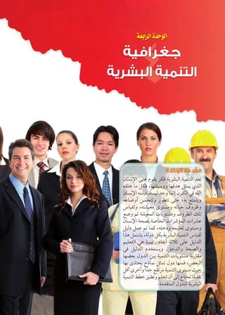 الوحدة الرابعة 
جغرافية 
التنمية البشرية 
مقدمة الوحدة 
ën—iüÐ dL êŽbx }cR px}Z˜UÐ phefšUÐ {_ 
bdB nY ŠcR ºngšdhHíí ngR{w Š›ex ï|UÐ 
ën—iüÐ fY {haš—hU {@í neiÎ ëŽcUÐ R dUÐ 
Ln”íÌ Œ—ší ÚŽ]š šA º= …šešxí 
ÜnhbUí ºšZh_Y îŽš—Yí nhA æí}Kí 
…”í ‹ pZh_eUÐ ÓnxŽš—Yí æí}^UÐ ‰d 
ën—iüÐ p[= pÉnžUÐ ÓÐ}IkeUÐ ÓÐ}ZL 
ŠhUØ ŠeL ‹ neT ºdBØí ehd_ îŽš—Yí 
Ð|w ŠešZx ºpUíØ Šc= px}Z˜UÐ phefšUÐ ÜnhbU 
‹hd_šUÐ w p—hýÚ Øn_=Ì p?Ć? dL ŠhU{UÐ 
R ŠhU{UÐ ê{žš—xí .ŠB{UÐí p[UÐí 
ng_= éí{UÐ Œh= phefšUÐ ÓnxŽš—Y piÚnbY 
ng= î|šx ÕÙnei Š›e éíØ ngfeR º‚_˜UÐ 
ŠSÌ î}BÌí Ð{ð@ …a}Y phefšUÐ îŽš—Y rhA 
phefšUÐ ƒ]B ˆ˜]í ‹d_š ëÌ UÎ Õnš nYð{b 
.pY{bšeUÐ éí{dU px}Z˜UÐ 
 