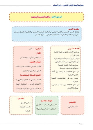 140 
الدرس الأول : ماهية التنمية البشرية 
س3 مقدمة الدر 
ض ‚ صحية والتعليمية والدخل، وبع أبعادها ال �أهدافها و � شرية و € صود بالتنمية الب  س المق 5 يتناول الدر 
سان.  شرية بحقوق الإن € شرية ، علاقة التنمية الب € سترتيجيات التنمية الب 5 ا 
س 3أهداف الدر � 
أن يكون التلميذ � س ينبغي 5 فى نهاية الدر 
أن : � قادرًا على 
شرية € صحيحاً للتنمية الب 7 ضع تعريفاً ‚ •ي 
شرية € ستنتج تطور مفهوم التنمية الب  •ي 
شرية. €أبعاد التنمية الب � •يميز بين 
شرية €أهداف التنمية الب � •يقيم 
أبعاد � ستنتج العلاقات المتبادلة بين  •ي 
شرية € التنمية الب 
سترتيجيات التنمية 5أيه فى ا � •يبدى ر 
شرية . € الب 
شرية € ستنتج العلاقة بين التنمية الب  •ي 
سان.  وحقوق الإن 
المفاهيم 
شرية € التنمية الب 
المهارات والقيم 
صتان  الزمن : ح 
المكان : 
صادر أو حجرة الم � سة 5 حجرة الدرا 
صادر التعلم : y م 
شبكة 6 صور- 7 سى ، بطاقات ، 5 الكتاب المدر 
المعلومات الدولية ) الإنترنت ( 
ستخدمة w ستراتيجات الم 3 الا 
صف الذهنى – التعلم التعاونى –  الع 
شة والحوار € شاف الموجه - المناق € الاكت 
سابرة- الذكاءات المتعددة .  سئلة ال 5 – الأ 
د - التفكير BB اق BB نBB ير ال B كBB فBB تBB •ال 
شاركة € المنطقى – التعاون والم 
ضايا z الق 
سان  • حقوق الإن 
صحة الوقائية  • ال 
• العولمة 
جغرافية الصف الثانى الثانوى - دليل المعلم 
 
