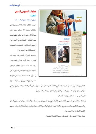 141 
خطوات السير في الدرس 
التهيئة : 
عزيزي المعلم/ عزيزتي المعلمة... 
صورتين التى  • وجه الطلاب لملاحظة ال 
ضع 8 صفحة 98 واطلب منهم و 7 بالكتاب 
صورة، ثم اطلب منهم تحديد 7 عنواناً لكل 
صورتين،  شابه والاختلاف بين ال €أوجه الت � 
ات التعليمية BB دم BB س الخ BB5 اBB كBB عBB دى ان BBB وم 
صورتين.  صحية لكل من ال  وال 
ا تقديراتكم BB الى م BB تBB ال ال �ؤB سBBBB ه ال BB • وج 
صورتين؟  لاب ال B سر ط B5أ� لBB ستوى دخ  لم 
وحدد لهم ثلاث دقائق للتفكير ثم تلقى 
سبورة، على  سجلها على ال 5 ستجاباتهم و 5 ا 
ؤكد على الفوارق � ستنتاجات ت 5أن يكون الا � 
ستوى  صورتين من حيث م  التنموية بين ال 
ول  الدرس ا 
ماهية التنمية البشرية 
استعد للدرس 
:ôòĿîĤĿí Œ÷ĐœĐī /ðĿîĤĿí őĐœĐī 
.Rmh Š ‹g=ÚZTÐ ‰Xi=í ƒ@ø 
اقترح عنوانًا مناسبًا لكل صورة. 
استنتج أوجه التشابه والاختلاف بين الصورتين. 
ما توقعاتك للخدمات التعليمية والصحية المتاحة؟ 
ما تقديرك لمستوى دخل أسر الطلاب بالصورتين؟ 
صورتين، ويعطى  سر الطلاب بال 5أ� ستوى دخول  س م  صادى مما يعك  ستوى الاقت  ساليبه، والم 5أ� سائله و 5 التعليم وبيئته وو 
صورتين.  صحى الذى يتلقونه كل من طلاب ال  ستوى ال  شرات عن نوعية الم 6ؤ� م 
إليه كما يلى: � صل 7 ص ما تم التو  • قم بتلخي 
ستوى الدخل،  شية وم € ضاع معي 8أو� شمله من € صورتين، بما ت  صادى والاجتماعى بين ال  ستوى الاقت أن هناك اختلاف فى الم � 
ستوى أن هناك فرق فى م � أى� ، شون فيها € سكنية والمحلية التى يعي  صحى ومدى ملائمة البيئة ال  ستوى التعليمى وال  والم 
صورتين.  شرية بين ال € التنمية الب 
» شرية € ماهية التنمية الب « سبورة  س على ال 5 سجل عنوان الدر 5 • 
الوحدة الرابعة 
أهداف الدرس 
في نهاية الدرس ينبغي أن يكون الطالب 
قادرًا على أن: 
يضع تعريفًا صحيحًا للتنمية البشرية. x 
يستنتج تطور مفهوم التنمية البشرية. x 
يميز بين أبعاد التنمية البشرية. x 
يستنتج العلاقة بين التنمية البشرية x 
وحقوق الإنسان. 
يقيم أهداف التنمية البشرية. x 
يستنتج العلاقات المتبادلة بين أبعاد x 
التنمية البشرية. 
يبدى رأيه في استراتيجيات التنمية البشرية. x 
مفاهيم الدرس 
التنمية البشرية. x 
المهارات والقيم 
التفكير الناقد. x 
التفكير المنطقي. x 
التعاون والمشاركة. x 
القضايا المتضمنة 
حقوق الإنسان. x 
الصحة الوقائية. x 
العولمة. x 
(um‚ ũsgm7bƁ umjs ūůsj) umjk8Ŧ umŦ‚e à ƃ“s9Ŧ •s9Ŧ Œ`Ŧ 98 
 