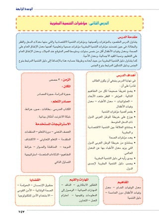 147 
الدرس الثانى : مؤشرات التنمية البشرية 
س3 مقدمة الدر 
صادية والتى منها معدلات الدخل والفقر  شرات التنمية الاقت 6ؤ�أهميتها، وم � شرات و 6ؤ� صود بالم  س المق 5 يتناول الدر 
أهمها معدل الإنفاق العام على � ؛ صحية وتعليمية 7 شرات 6ؤ� شرية م € شرات التنمية الب 6� ضمنت مؤ‚ والبطالة، فى حين ت 
سط العمر المتوقع عند الميلاد، ومعدل الإنفاق العام 5 سنوات، ومتو 5 س أقل من خم � صحة، ومعدل وفيات الأطفال  ال 
سبة القيد الاجمالية، ومعدل الأمية.  على التعليم، ون 
إلى دليل التنمية المرتبط بنوع � ضافة 8 سابه، هذا بالإأبعاده وطريقة ح � شرية من حيث € كما يتناول دليل التنمية الب 
س  س ودليل التمكين المرتبط بنوع الجن  الجن 
س 3أهداف الدر � 
أن يكون الطالب � س ينبغي 5 فى نهاية الدر 
أن : � قادرًا على 
صحيحًا لكل من المفاهيم 7 ضع تعريفًا ‚ •ي 
شر – الفقر متعدد الأبعاد 6ؤ� التالية : الم 
شوائيات – معدل الأطباء – معدل € – الع 
وفيات الأطفال 
شرات التنمية 6ؤ�أهمية م � سر •يف 
•يوزع على خريطة للوطن العربى الدول 
سط. 5 ذات الدخل المتو 
صادية  ستنتج العلاقة بين التنمية الاقت  •ي 
شرية € و الب 
صحة  شرات ال 6ؤ� •يعدد م 
ستنتج من خريطة الوطن العربى الدول  •ي 
التى يزيد معدل الأطباء بها عن المعدل 
العالمى. 
شرية €أيه فى دليل التنمية الب � •يبدى ر 
دى BB شرية لإح € سب دليل التنمية الب  •يح 
الدول. 
المفاهيم 
ام – معدل BB معدل الوفيات الخ 
سة –  وفيات الأطفال دون الخام 
دليل التنمية 
ص  ص الزمن : 3 ح 
المكان : 
صادر  سة, حجرة الم 5 حجرة الدرا 
صادر التعلم : y م 
صور، خرائط، 7 سى ، بطاقات ، 5 الكتاب المدر 
شكال بيانية . 6أ� ، شبكة الانترنت 6 
ستخدمة w ستراتيجات الم 3 الا 
صف الذهنى – دورة التعلم – المنظمات  الع 
شاف € المتقدمة - التعلم التعاونى – الاكت 
وار – خرائط BBB شة والح € الموجه - المناق 
ستراتيجية 5 المفاهيم- الذكاءات المتعددة- ا 
المهارات والقيم 
التفكير الابتكارى – الناقد – 
إلى � صول 7 المهارات الحياتية – الو 
المعلومات وتقيمها - احترام 
العمل – التعاون 
ضايا z الق 
ة – BB ولم BB عBB ان – ال BB سBBBB وق الإن BB قBB ح 
صحة الوقائية – الأمن القومى  ال 
ستخدام الآمن للتكنولوجيا 5 – الا 
ؤل الذاتي � سا  الت 
الوحدة الرابعة 
 